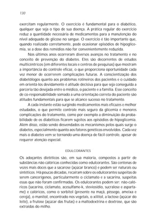 130


exercitam regularmente. O exercício é fundamental para o diabético,
qualquer que seja o tipo de sua doença. A prática regular do exercício
reduz a quantidade necessária de medicamentos para a manutenção do
nível adequado de glicose no sangue. O exercício é tão importante que,
quando realizado corretamente, pode ocasionar episódios de hipoglice-
mia, se a dose dos remédios não for convenientemente reduzida.
      Nos últimos anos ocorreram diversos avanços no tratamento e no
conceito de prevenção do diabetes. Eles são decorrentes de estudos
multicêntricos (em diferentes locais e centros de pesquisas) que mostram
a importância do controle eficaz, o que proporciona oportunidade cada
vez menor de ocorrerem complicações futuras. A conscientização dos
diabetólogos quanto aos problemas rotineiros dos pacientes e o cuidado
em orientá-los devidamente é atitude decisiva para que seja conseguida a
parceria tão desejada entre o médico, o paciente e a família. Esse conceito
de co-responsabilidade somado a uma orientação correta do paciente são
atitudes fundamentais para que se alcance sucesso no tratamento.
      A cada instante estão surgindo medicamentos mais eficazes e melhor
estudados, o que permite controle mais seguro da glicemia e menores
complicações do tratamento, como por exemplo a diminuição da proba-
bilidade de os diabéticos ficarem sujeitos aos episódios de hipoglicemia.
Além disso, estão sendo desvendados os mecanismos pelos quais surge o
diabetes, especialmente quanto aos fatores genéticos envolvidos. Cada vez
mais o diabetes vem se tornando uma doença de fácil controle, apesar de
requerer atenção especial.

                             EDULCORANTES

Os adoçantes dietéticos são, em sua maioria, compostos a partir de
substâncias não calóricas conhecidas como edulcorantes. São centenas de
vezes mais doces que a sacarose (açúcar branco) e podem ser naturais ou
sintéticos. Há poucas décadas, recaíram sobre os edulcorantes suspeitas de
serem cancerígenos, particularmente o ciclamato e a sacarina, suspeitas
essas que não foram confirmadas. Os edulcorantes podem ser: não-caló-
ricos (sacarina, ciclamato, acesulfame-k, steviosídio, sucralose e asparta-
me) e calóricos, como o sorbitol (presente na maçã, pêssego, ameixa e
cereja), o manitol, encontrado nos vegetais, o xilitol, a lactose (açúcar do
leite), a frutose (açúcar das frutas) e a maltodextrina e dextrose, que são
extraídas do milho.
 