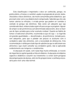 131


      Esta classificação é importante e deve ser conhecida, porque, na
prática diária, a frutose e o sorbitol, usados no preparado de sorvete, bolos,
chocolates e doces dietéticos, são muito consumidos pelos diabéticos, que
precisam estar com o seu diabetes bem compensado. Sabendo que eles vão
somar calorias às refeições, é errado pensar que podem ser comidos à
vontade só porque são dietéticos. Não existe um adoçante que seja
considerado ideal, embora todos sejam eficazes ao que se propõem. Apesar
de sempre se dar preferência a um determinado edulcorante, deve-se fazer
uso de tipos variados para evitar acúmulo residual. Quanto ao hábito de
tomar o tradicional cafezinho, recomenda-se que ele seja — se ingerido
em grandes quantidades — descafeinado e, de preferência, tomado puro,
sem adoçantes, para que o paladar aos poucos se acostume com o
verdadeiro sabor dos alimentos, sem a necessidade de disfarçá-los. Esta
recomendação é válida para todo tipo de substâncias que se adicionam aos
alimentos e que visam camuflar seu verdadeiro gosto, não se aplicando
evidentemente aos temperos e condimentos.
      A educação em saúde, com razão hoje muito enfatizada, se reveste
de importância capital quando se fala em diabetes. A educação em diabetes
capacita o diabético a assumir seu tratamento e a evitar assim perigosas
descompensações da doença, além de lhe proporcionar a confiança neces-
sária para viver uma vida normal.
 