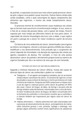 134


de pulmão, a exposição excessiva aos raios solares pode provocar câncer
de pele e alguns vírus podem causar leucemia. Outros fatores ainda estão
sendo estudados, como a ação cancerígena de alguns componentes dos
alimentos que ingerimos, e muitos são ainda completamente desco-
nhecidos.
     O processo normal de envelhecimento causa mudanças nas células
que as tornam mais suscetíveis à transformação maligna. A isso, soma-se
o fato de as células das pessoas idosas, com o passar do tempo, ficarem
expostas por mais tempo aos diferentes fatores de risco para câncer. A
capacidade do sistema imunológico decresce com a idade, o que explica
em parte o porquê de o câncer ter maior incidência a partir da terceira
idade.
     Os fatores de risco ambientais de câncer, denominados cancerígenos
ou fatores carcinógenos, alteram a estrutura genética (DNA) das células e
modificam o seu desenvolvimento. Está provado que o surgimento do
câncer depende da intensidade e da duração da exposição das células aos
agentes causadores da doença. Por exemplo, o risco de uma pessoa
desenvolver câncer de pulmão é diretamente proporcional ao número de
cigarros fumados por dia e ao número de anos que ela vem fumando.

              FATORES DE RISCO DE NATUREZA AMBIENTAL

Segundo o Instituto Nacional do Câncer (INCa), muitas das causas de
diversos tipos de câncer são conhecidas e podem ser evitadas.
     l Tabagismo — É um agente carcinogênico completo, por ser ao mesmo

       tempo indutor e promotor do câncer. O consumo de cigarros é a mais
       devastadora causa evitável de doenças e mortes prematuras em toda
       a história da medicina. Pesquisas da OMS comprovam a relação entre
       o uso do cigarro e doenças graves como câncer de pulmão em 90%
       dos casos. Câncer de língua, de lábio, da faringe e da parte alta da
       laringe também estão diretamente relacionados com o vício do fumo.
       A maior incidência do câncer de língua e de lábio é encontrada entre
       os fumantes de cachimbo e é interessante ressaltar que o cachimbo e
       o charuto também são responsáveis por alguns casos de câncer de
       bexiga.
     l Hábitos alimentares — Muitos alimentos têm sido relacionados com

       o processo de desenvolvimento do câncer, principalmente de mama,
       cólon (intestino grosso) e reto, próstata, esôfago e estômago. Isto
       porque alguns alimentos contêm níveis significativos de substâncias
 