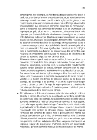 135


    cancerígenas. Por exemplo, os nitritos usados para conservar picles e
    salsichas, e também presentes em certos enlatados, se transformam no
    estômago em nitrosaminas, que têm forte ação carcinogênica e são
    responsáveis pelo aparecimento de câncer de estômago observados
    em populações que consomem alimentos desse tipo de forma abun-
    dante e freqüente. Os alimentos defumados e até os churrascos são
    impregnados pelo alcatrão — o mesmo encontrado na fumaça do
    cigarro e que é uma substância sabidamente cancerígena — proveni-
    ente da fumaça e do carvão. Os alimentos preservados em sal, como
    a carne-de-sol, charque e peixes salgados, também estão relacionados
    ao desenvolvimento de câncer de estômago em regiões onde é alto o
    consumo desses produtos. A possibilidade da utilização da geladeira
    para uso doméstico foi uma significativa contribuição tecnológica
    para a modificação nos hábitos de conservação dos alimentos, que
    resultou em importante contribuição na redução da incidência de
    câncer do aparelho digestivo nos últimos anos.
    Alimentos ricos em gorduras (carnes vermelhas, frituras, molhos com
    maionese, creme de leite, leite integral e derivados, bacon, toucinho,
    presunto, salaminho, salsichas etc.), se consumidos regularmente
    durante longos períodos de tempo, também parecem criar no orga-
    nismo um ambiente propício ao desenvolvimento da célula cancerosa.
    Por outro lado, evidências epidemiológicas têm demonstrado que
    existe uma relação entre o aumento do consumo de frutas frescas e
    vegetais e a menor incidência de cânceres como os da boca, do
    esôfago, do estômago e do pulmão. A vitamina A parece proteger
    contra o câncer da boca, faringe, laringe e pulmão, e trabalhos de
    pesquisa apontam que a vitamina E também parece contribuir para a
    redução do risco de se desenvolver câncer.
l   Alcoolismo — Já foi exaustivamente estabelecida a relação entre o
    álcool e o câncer. O consumo de álcool pode aumentar a incidência
    de cânceres da boca e do esôfago. O uso combinado de álcool e tabaco
    aumenta ainda mais o risco de câncer nestas e em outras localizações,
    como a faringe e a parte alta da laringe. O alcoolismo está relacionado
    a aproximadamente 4% das mortes por câncer. Não só o álcool está
    relacionado com os tipos de cânceres citados, mas também atua na
    formação dos cânceres de fígado, reto e, possivelmente, mama. Os
    estudos demonstram que o tipo de bebida ingerida não faz muita
    diferença quanto à sua ação cancerígena, pois parece ser o etanol, que
    está presente em todas as bebidas alcoólicas, o agente responsável. A
    ingestão regular de álcool pelas mulheres, mesmo em quantidade
    moderada, gera um aumento relativo do risco de câncer de mama.
 