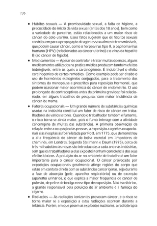 136

      l   Hábitos sexuais — A promiscuidade sexual, a falta de higiene, a
          precocidade do início da vida sexual (antes dos 18 anos), bem como
          a variedade de parceiros, estão relacionados a um maior risco de
          câncer do colo uterino. Esses fatos sugerem que os hábitos sexuais
          contribuem para a propagação de agentes sexualmente transmissíveis,
          que podem causar câncer, como o herpesvírus tipo II, o papilomavírus
          humano (HPV) (relacionados ao câncer uterino) e o vírus da hepatite
          B (ao câncer de fígado).
      l   Medicamentos — Apesar de controlar e tratar muitas doenças, alguns
          medicamentos utilizados na prática médica produzem também efeitos
          indesejáveis, entre os quais a carcinogênese. É indubitável o efeito
          carcinogênico de certos remédios. Como exemplo pode ser citado o
          uso de hormônios estrogênios conjugados, para o tratamento dos
          sintomas da menopausa e prescritos para reposição hormonal, que
          podem ocasionar maior ocorrência do câncer de endométrio. O uso
          prolongado de contraceptivos antes da primeira gravidez foi relacio-
          nado, em alguns trabalhos de pesquisa, com maior incidência de
          câncer de mama.
      l   Fatores ocupacionais — Um grande número de substâncias químicas
          usadas na indústria constitui um fator de risco de câncer em traba-
          lhadores de vários setores. Quando o trabalhador também é fumante,
          o risco torna-se ainda maior, pois o fumo interage com a atividade
          cancerígena de muitas das substâncias. A primeira observação da
          relação entre a ocupação das pessoas, a exposição a agentes ocupacio-
          nais e as neoplasias foi relatada por Pott, em 1775, que demonstrou
          a alta freqüência de câncer da bolsa escrotal em limpadores de
          chaminés, em Londres. Segundo Stellmann e Daum (1975), cerca de
          três mil substâncias novas são introduzidas a cada ano nas indústrias,
          sem que os trabalhadores a elas expostos tenham consciência dos seus
          efeitos tóxicos. A poluição do ar no ambiente de trabalho é um fator
          importante para o câncer ocupacional. O câncer provocado por
          exposições ocupacionais geralmente atinge regiões do corpo que
          estão em contato direto com as substâncias cancerígenas, seja durante
          a fase de absorção (pele, aparelho respiratório) ou de excreção
          (aparelho urinário), o que explica a maior freqüência de câncer de
          pulmão, de pele e de bexiga nesse tipo de exposição. Nos escritórios,
          a grande responsável pela poluição do ar ambiente é a fumaça do
          cigarro.
      l   Radiações — As radiações ionizantes provocam câncer, e o risco se
          torna maior se a exposição a estas radiações ocorrem durante a
          infância. Porém, em que pesem as explosões nucleares, a radioterapia
 