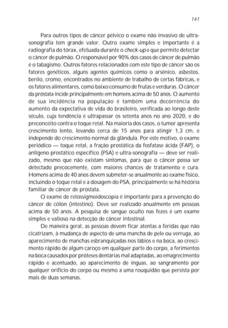 141


      Para outros tipos de câncer pélvico o exame não invasivo de ultra-
sonografia tem grande valor. Outro exame simples e importante é a
radiografia do tórax, efetuada durante o check-up e que permite detectar
o câncer de pulmão. O responsável por 90% dos casos de câncer de pulmão
é o tabagismo. Outros fatores relacionados com este tipo de câncer são os
fatores genéticos, alguns agentes químicos como o arsênico, asbestos,
berilo, cromo, encontrados no ambiente de trabalho de certas fábricas, e
os fatores alimentares, como baixo consumo de frutas e verduras. O câncer
da próstata incide principalmente em homens acima de 50 anos. O aumento
de sua incidência na população é também uma decorrência do
aumento da expectativa de vida do brasileiro, verificada ao longo deste
século, cuja tendência é ultrapassar os setenta anos no ano 2020, e do
preconceito contra o toque retal. Na maioria dos casos, o tumor apresenta
crescimento lento, levando cerca de 15 anos para atingir 1,3 cm, e
independe do crescimento normal da glândula. Por este motivo, o exame
periódico — toque retal, a fração prostática da fosfatase ácida (FAP), o
antígeno prostático específico (PSA) e ultra-sonografia — deve ser reali-
zado, mesmo que não existam sintomas, para que o câncer possa ser
detectado precocemente, com maiores chances de tratamento e cura.
Homens acima de 40 anos devem submeter-se anualmente ao exame físico,
incluindo o toque retal e a dosagem do PSA, principalmente se há história
familiar de câncer de próstata.
      O exame de retossigmoidoscopia é importante para a prevenção do
câncer de cólon (intestino). Deve ser realizado anualmente em pessoas
acima de 50 anos. A pesquisa de sangue oculto nas fezes é um exame
simples e valioso na detecção de câncer intestinal.
      De maneira geral, as pessoas devem ficar atentas a feridas que não
cicatrizam, à mudança de aspecto de uma mancha de pele ou verruga, ao
aparecimento de manchas esbranquiçadas nos lábios e na boca, ao cresci-
mento rápido de algum caroço em qualquer parte do corpo, a ferimentos
na boca causados por próteses dentárias mal adaptadas, ao emagrecimento
rápido e acentuado, ao aparecimento de ínguas, ao sangramento por
qualquer orifício do corpo ou mesmo a uma rouquidão que persista por
mais de duas semanas.
 