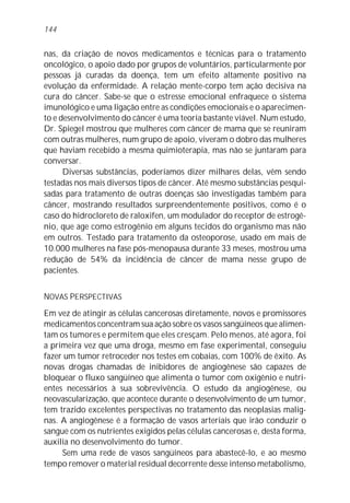 144


nas, da criação de novos medicamentos e técnicas para o tratamento
oncológico, o apoio dado por grupos de voluntários, particularmente por
pessoas já curadas da doença, tem um efeito altamente positivo na
evolução da enfermidade. A relação mente-corpo tem ação decisiva na
cura do câncer. Sabe-se que o estresse emocional enfraquece o sistema
imunológico e uma ligação entre as condições emocionais e o aparecimen-
to e desenvolvimento do câncer é uma teoria bastante viável. Num estudo,
Dr. Spiegel mostrou que mulheres com câncer de mama que se reuniram
com outras mulheres, num grupo de apoio, viveram o dobro das mulheres
que haviam recebido a mesma quimioterapia, mas não se juntaram para
conversar.
      Diversas substâncias, poderíamos dizer milhares delas, vêm sendo
testadas nos mais diversos tipos de câncer. Até mesmo substâncias pesqui-
sadas para tratamento de outras doenças são investigadas também para
câncer, mostrando resultados surpreendentemente positivos, como é o
caso do hidrocloreto de raloxifen, um modulador do receptor de estrogê-
nio, que age como estrogênio em alguns tecidos do organismo mas não
em outros. Testado para tratamento da osteoporose, usado em mais de
10.000 mulheres na fase pós-menopausa durante 33 meses, mostrou uma
redução de 54% da incidência de câncer de mama nesse grupo de
pacientes.


NOVAS PERSPECTIVAS
Em vez de atingir as células cancerosas diretamente, novos e promissores
medicamentos concentram sua ação sobre os vasos sangüíneos que alimen-
tam os tumores e permitem que eles cresçam. Pelo menos, até agora, foi
a primeira vez que uma droga, mesmo em fase experimental, conseguiu
fazer um tumor retroceder nos testes em cobaias, com 100% de êxito. As
novas drogas chamadas de inibidores de angiogênese são capazes de
bloquear o fluxo sangüíneo que alimenta o tumor com oxigênio e nutri-
entes necessários à sua sobrevivência. O estudo da angiogênese, ou
neovascularização, que acontece durante o desenvolvimento de um tumor,
tem trazido excelentes perspectivas no tratamento das neoplasias malig-
nas. A angiogênese é a formação de vasos arteriais que irão conduzir o
sangue com os nutrientes exigidos pelas células cancerosas e, desta forma,
auxilia no desenvolvimento do tumor.
     Sem uma rede de vasos sangüíneos para abastecê-lo, e ao mesmo
tempo remover o material residual decorrente desse intenso metabolismo,
 