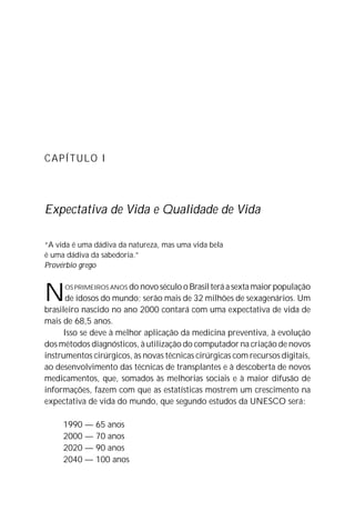 CAPÍTULO I




Expectativa de Vida e Qualidade de Vida

“A vida é uma dádiva da natureza, mas uma vida bela
é uma dádiva da sabedoria.”
Provérbio grego



N    OS PRIMEIROS ANOS do novo século o Brasil terá a sexta maior população
       de idosos do mundo; serão mais de 32 milhões de sexagenários. Um
brasileiro nascido no ano 2000 contará com uma expectativa de vida de
mais de 68,5 anos.
      Isso se deve à melhor aplicação da medicina preventiva, à evolução
dos métodos diagnósticos, à utilização do computador na criação de novos
instrumentos cirúrgicos, às novas técnicas cirúrgicas com recursos digitais,
ao desenvolvimento das técnicas de transplantes e à descoberta de novos
medicamentos, que, somados às melhorias sociais e à maior difusão de
informações, fazem com que as estatísticas mostrem um crescimento na
expectativa de vida do mundo, que segundo estudos da UNESCO será:

     1990 — 65 anos
     2000 — 70 anos
     2020 — 90 anos
     2040 — 100 anos
 