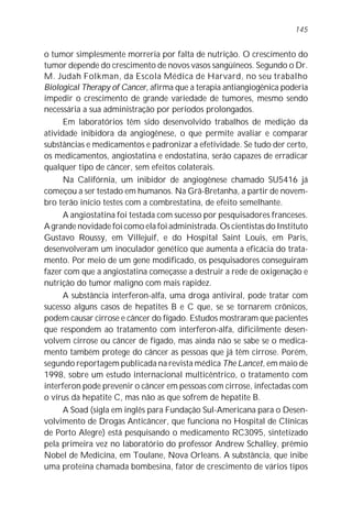 145


o tumor simplesmente morreria por falta de nutrição. O crescimento do
tumor depende do crescimento de novos vasos sangüíneos. Segundo o Dr.
M. Judah Folkman, da Escola Médica de Harvard, no seu trabalho
Biological Therapy of Cancer, afirma que a terapia antiangiogênica poderia
impedir o crescimento de grande variedade de tumores, mesmo sendo
necessária a sua administração por períodos prolongados.
      Em laboratórios têm sido desenvolvido trabalhos de medição da
atividade inibidora da angiogênese, o que permite avaliar e comparar
substâncias e medicamentos e padronizar a efetividade. Se tudo der certo,
os medicamentos, angiostatina e endostatina, serão capazes de erradicar
qualquer tipo de câncer, sem efeitos colaterais.
      Na Califórnia, um inibidor de angiogênese chamado SU5416 já
começou a ser testado em humanos. Na Grã-Bretanha, a partir de novem-
bro terão início testes com a combrestatina, de efeito semelhante.
      A angiostatina foi testada com sucesso por pesquisadores franceses.
A grande novidade foi como ela foi administrada. Os cientistas do Instituto
Gustavo Roussy, em Villejuif, e do Hospital Saint Louis, em Paris,
desenvolveram um inoculador genético que aumenta a eficácia do trata-
mento. Por meio de um gene modificado, os pesquisadores conseguiram
fazer com que a angiostatina começasse a destruir a rede de oxigenação e
nutrição do tumor maligno com mais rapidez.
      A substância interferon-alfa, uma droga antiviral, pode tratar com
sucesso alguns casos de hepatites B e C que, se se tornarem crônicos,
podem causar cirrose e câncer do fígado. Estudos mostraram que pacientes
que respondem ao tratamento com interferon-alfa, dificilmente desen-
volvem cirrose ou câncer de fígado, mas ainda não se sabe se o medica-
mento também protege do câncer as pessoas que já têm cirrose. Porém,
segundo reportagem publicada na revista médica The Lancet, em maio de
1998, sobre um estudo internacional multicêntrico, o tratamento com
interferon pode prevenir o câncer em pessoas com cirrose, infectadas com
o vírus da hepatite C, mas não as que sofrem de hepatite B.
      A Soad (sigla em inglês para Fundação Sul-Americana para o Desen-
volvimento de Drogas Anticâncer, que funciona no Hospital de Clínicas
de Porto Alegre) está pesquisando o medicamento RC3095, sintetizado
pela primeira vez no laboratório do professor Andrew Schalley, prêmio
Nobel de Medicina, em Toulane, Nova Orleans. A substância, que inibe
uma proteína chamada bombesina, fator de crescimento de vários tipos
 