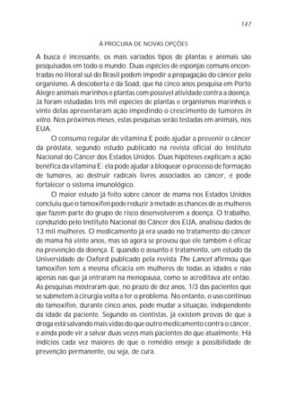 147


                     À PROCURA DE NOVAS OPÇÕES

A busca é incessante, os mais variados tipos de plantas e animais são
pesquisados em todo o mundo. Duas espécies de esponjas comuns encon-
tradas no litoral sul do Brasil podem impedir a propagação do câncer pelo
organismo. A descoberta é da Soad, que há cinco anos pesquisa em Porto
Alegre animais marinhos e plantas com possível atividade contra a doença.
Já foram estudadas três mil espécies de plantas e organismos marinhos e
vinte delas apresentaram ação impedindo o crescimento de tumores in
vitro. Nos próximos meses, estas pesquisas serão testadas em animais, nos
EUA.
      O consumo regular de vitamina E pode ajudar a prevenir o câncer
da próstata, segundo estudo publicado na revista oficial do Instituto
Nacional do Câncer dos Estados Unidos. Duas hipóteses explicam a ação
benéfica da vitamina E: ela pode ajudar a bloquear o processo de formação
de tumores, ao destruir radicais livres associados ao câncer, e pode
fortalecer o sistema imunológico.
      O maior estudo já feito sobre câncer de mama nos Estados Unidos
concluiu que o tamoxifen pode reduzir à metade as chances de as mulheres
que fazem parte do grupo de risco desenvolverem a doença. O trabalho,
conduzido pelo Instituto Nacional do Câncer dos EUA, analisou dados de
13 mil mulheres. O medicamento já era usado no tratamento do câncer
de mama há vinte anos, mas só agora se provou que ele também é eficaz
na prevenção da doença. E quando o assunto é tratamento, um estudo da
Universidade de Oxford publicado pela revista The Lancet afirmou que
tamoxifen tem a mesma eficácia em mulheres de todas as idades e não
apenas nas que já entraram na menopausa, como se acreditava até então.
As pesquisas mostraram que, no prazo de dez anos, 1/3 das pacientes que
se submetem à cirurgia volta a ter o problema. No entanto, o uso contínuo
do tamoxifen, durante cinco anos, pode mudar a situação, independente
da idade da paciente. Segundo os cientistas, já existem provas de que a
droga está salvando mais vidas do que outro medicamento contra o câncer,
e ainda pode vir a salvar duas vezes mais pacientes do que atualmente. Há
indícios cada vez maiores de que o remédio enseje a possibilidade de
prevenção permanente, ou seja, de cura.
 
