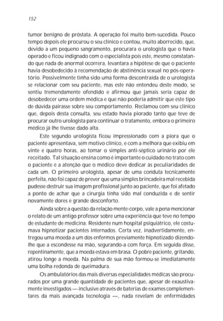 152


tumor benigno de próstata. A operação foi muito bem-sucedida. Pouco
tempo depois ele procurou o seu clínico e contou, muito aborrecido, que,
devido a um pequeno sangramento, procurara o urologista que o havia
operado e ficou indignado com o especialista pois este, mesmo constatan-
do que nada de anormal ocorrera, levantara a hipótese de que o paciente
havia desobedecido à recomendação de abstinência sexual no pós-opera-
tório. Possivelmente tinha sido uma forma descontraída de o urologista
se relacionar com seu paciente, mas este não entendeu deste modo, se
sentiu tremendamente ofendido e afirmou que jamais seria capaz de
desobedecer uma ordem médica e que não poderia admitir que este tipo
de dúvida pairasse sobre seu comportamento. Reclamou com seu clínico
que, depois desta consulta, seu estado havia piorado tanto que teve de
procurar outro urologista para continuar o tratamento, embora o primeiro
médico já lhe tivesse dado alta.
     Este segundo urologista ficou impressionado com a piora que o
paciente apresentava, sem motivo clínico, e com a melhora que exibiu em
vinte e quatro horas, ao tomar o simples anti-séptico urinário por ele
receitado. Tal situação ensina como é importante o cuidado no trato com
o paciente e a atenção que o médico deve dedicar às peculiaridades de
cada um. O primeiro urologista, apesar de uma conduta tecnicamente
perfeita, não foi capaz de prever que uma simples brincadeira mal recebida
pudesse destruir sua imagem profissional junto ao paciente, que foi afetado
a ponto de achar que a cirurgia tinha sido mal conduzida e de sentir
novamente dores e grande desconforto.
      Ainda sobre a questão da relação mente-corpo, vale a pena mencionar
o relato de um antigo professor sobre uma experiência que teve no tempo
de estudante de medicina. Residente num hospital psiquiátrico, ele costu-
mava hipnotizar pacientes internados. Certa vez, inadvertidamente, en-
tregou uma moeda a um dos enfermos previamente hipnotizado dizendo-
lhe que a escondesse na mão, segurando-a com força. Em seguida disse,
repentinamente, que a moeda estava em brasa. O pobre paciente, gritando,
atirou longe a moeda. Na palma de sua mão formou-se imediatamente
uma bolha redonda de queimadura.
     Os ambulatórios das mais diversas especialidades médicas são procu-
rados por uma grande quantidade de pacientes que, apesar de exaustiva-
mente investigados — inclusive através de baterias de exames complemen-
tares da mais avançada tecnologia —, nada revelam de enfermidades
 