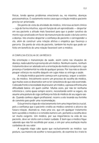 153


físicas, tendo apenas problemas emocionais ou, no máximo, doenças
psicossomáticas. É exatamente nestes casos que a relação médico-paciente
precisa ser priorizada.
      Do ponto de vista da atividade do médico, interessa ao bom clínico
— seja de forma intuitiva, seja em função de um aprendizado — despertar
em seu paciente a atitude mais favorável para que o poder curativo da
mente seja canalizado em favor da manutenção da saúde e da luta contra
a doença. Isto envolve despertar a confiança do paciente e corresponder a
ela, além de construir uma relação afetiva e empática que favoreça a
parceria. Do ponto de vista do paciente, também há muito que pode ser
feito em benefício de uma relação favorável com o médico.


A COMPLEXA ESCOLHA DE UM MÉDICO
Na orientação e manutenção da saúde, assim como nas situações de
doença, nada substitui a presença de um médico. Nenhum exame, nenhum
tratamento deve ser adotado sem a orientação do médico competente, cuja
presença é fundamental na vida de qualquer pessoa. Por isso não se devem
poupar esforços na escolha daquele em cujas mãos se entrega a saúde.
      A relação médico-paciente começa sem a presença, sequer a existên-
cia, do médico. Inicialmente ocorre um processo de escolha do médico,
que muitas vezes se desenvolve sem se ter consciência do que está ocorrendo.
Colocada frente à necessidade de procurar um médico, a pessoa enfrenta uma
dificuldade básica: em quem confiar. Muitas vezes, por não ter nenhuma
referência e, como quase sempre ocorre, necessitando sentir-se segura, ela
assume uma postura de cega confiança na lista de médicos de seu seguro-saú-
de. Quando conhece algum profissional, recorre a este levando seu livrinho
de convênio para pedir uma recomendação.
      Esta primeira etapa de relacionamento tem uma importância crucial,
pois a confiança que o paciente credita ao médico constrói o alicerce da
futura relação. Assinale-se, mais uma vez, que em qualquer tratamento
bem-sucedido o médico é o remédio número um, portanto a escolha deve
ser muito exigente. Um médico, por sua importância na vida de seu
paciente, deve ser eleito com o maior cuidado. É bom que o médico fique
sabendo que não foi escolhido por acaso, e sim por uma avaliação muito
cuidadosa de seu valor.
      A segunda etapa cabe quase que exclusivamente ao médico: sua
postura, sua maneira de acolher o novo paciente, de examiná-lo e tratá-lo
 