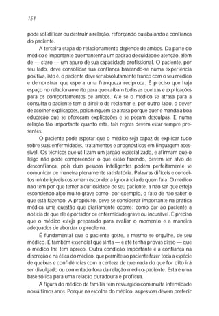 154


pode solidificar ou destruir a relação, reforçando ou abalando a confiança
do paciente.
      A terceira etapa do relacionamento depende de ambos. Da parte do
médico é importante que mantenha um padrão de cuidado e atenção, além
de — claro — um apuro de sua capacidade profissional. O paciente, por
seu lado, deve consolidar sua confiança baseando-se numa experiência
positiva, isto é, o paciente deve ser absolutamente franco com o seu médico
e demonstrar que espera uma franqueza recíproca. É preciso que haja
espaço no relacionamento para que caibam todas as queixas e explicações
para os comportamentos de ambos. Até se o médico se atrasa para a
consulta o paciente tem o direito de reclamar e, por outro lado, o dever
de acolher explicações, pois ninguém se atrasa porque quer e manda a boa
educação que se ofereçam explicações e se peçam desculpas. E numa
relação tão importante quanto esta, tais regras devem estar sempre pre-
sentes.
      O paciente pode esperar que o médico seja capaz de explicar tudo
sobre suas enfermidades, tratamentos e prognósticos em linguagem aces-
sível. Os técnicos que utilizam um jargão especializado, e afirmam que o
leigo não pode compreender o que estão fazendo, devem ser alvo de
desconfiança, pois duas pessoas inteligentes podem perfeitamente se
comunicar de maneira plenamente satisfatória. Palavras difíceis e concei-
tos ininteligíveis costumam esconder a ignorância de quem fala. O médico
não tem por que temer a curiosidade de seu paciente, a não ser que esteja
escondendo algo muito grave como, por exemplo, o fato de não saber o
que está fazendo. A propósito, deve-se considerar importante na prática
médica uma questão que diariamente ocorre: como dar ao paciente a
notícia de que ele é portador de enfermidade grave ou incurável. É preciso
que o médico esteja preparado para avaliar o momento e a maneira
adequados de abordar o problema.
      É fundamental que o paciente goste, e mesmo se orgulhe, de seu
médico. É também essencial que sinta — e até tenha provas disso — que
o médico lhe tem apreço. Outra condição importante é a confiança na
discreção e na ética do médico, que permite ao paciente fazer toda a espécie
de queixas e confidências com a certeza de que nada do que for dito irá
ser divulgado ou comentado fora da relação médico-paciente. Esta é uma
base sólida para uma relação duradoura e profícua.
      A figura do médico de família tem ressurgido com muita intensidade
nos últimos anos. Porque na escolha do médico, as pessoas devem preferir
 
