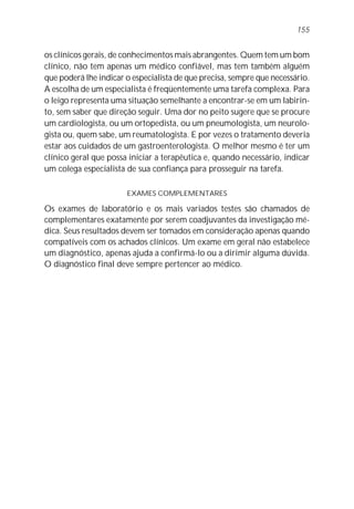 155


os clínicos gerais, de conhecimentos mais abrangentes. Quem tem um bom
clínico, não tem apenas um médico confiável, mas tem também alguém
que poderá lhe indicar o especialista de que precisa, sempre que necessário.
A escolha de um especialista é freqüentemente uma tarefa complexa. Para
o leigo representa uma situação semelhante a encontrar-se em um labirin-
to, sem saber que direção seguir. Uma dor no peito sugere que se procure
um cardiologista, ou um ortopedista, ou um pneumologista, um neurolo-
gista ou, quem sabe, um reumatologista. E por vezes o tratamento deveria
estar aos cuidados de um gastroenterologista. O melhor mesmo é ter um
clínico geral que possa iniciar a terapêutica e, quando necessário, indicar
um colega especialista de sua confiança para prosseguir na tarefa.

                       EXAMES COMPLEMENTARES

Os exames de laboratório e os mais variados testes são chamados de
complementares exatamente por serem coadjuvantes da investigação mé-
dica. Seus resultados devem ser tomados em consideração apenas quando
compatíveis com os achados clínicos. Um exame em geral não estabelece
um diagnóstico, apenas ajuda a confirmá-lo ou a dirimir alguma dúvida.
O diagnóstico final deve sempre pertencer ao médico.
 