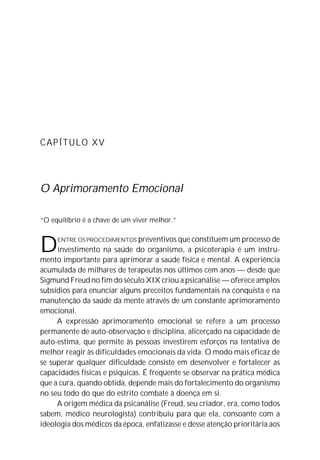 CAPÍTULO XV




O Aprimoramento Emocional

“O equilíbrio é a chave de um viver melhor.”



D    ENTRE OS PROCEDIMENTOS preventivos que constituem um processo de
     investimento na saúde do organismo, a psicoterapia é um instru-
mento importante para aprimorar a saúde física e mental. A experiência
acumulada de milhares de terapeutas nos últimos cem anos — desde que
Sigmund Freud no fim do século XIX criou a psicanálise — oferece amplos
subsídios para enunciar alguns preceitos fundamentais na conquista e na
manutenção da saúde da mente através de um constante aprimoramento
emocional.
     A expressão aprimoramento emocional se refere a um processo
permanente de auto-observação e disciplina, alicerçado na capacidade de
auto-estima, que permite às pessoas investirem esforços na tentativa de
melhor reagir às dificuldades emocionais da vida. O modo mais eficaz de
se superar qualquer dificuldade consiste em desenvolver e fortalecer as
capacidades físicas e psíquicas. É freqüente se observar na prática médica
que a cura, quando obtida, depende mais do fortalecimento do organismo
no seu todo do que do estrito combate à doença em si.
     A origem médica da psicanálise (Freud, seu criador, era, como todos
sabem, médico neurologista) contribuiu para que ela, consoante com a
ideologia dos médicos da época, enfatizasse e desse atenção prioritária aos
 
