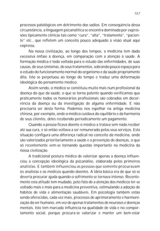 157


processos patológicos em detrimento dos sadios. Em conseqüência dessa
circunstância, a linguagem psicanalítica se encontra dominada por expres-
sões tipicamente clínicas tais como “cura”, “alta”, “tratamento”, “pacien-
te” etc., que refletem um conceito pouco adequado à visão atual aqui
expressa.
      Na nossa civilização, ao longo dos tempos, a medicina tem dado
excessiva ênfase à doença, em comparação com a atenção à saúde. A
formação médica é toda voltada para o estudo das enfermidades, de suas
causas, de seus sintomas, de seus tratamentos, sobrando pouco espaço para
o estudo do funcionamento normal do organismo e da saúde propriamente
dita. Isto se perpetuou ao longo do tempo e traduz uma deformação
ideológica do pensamento médico.
      Assim sendo, o médico se constituiu muito mais num profissional da
doença do que da saúde, o que se torna patente quando verificamos que
praticamente todos os honorários profissionais são cobrados em decor-
rência da doença ou da investigação de alguma enfermidade. E não
precisaria ser desta forma. Podemos nos espelhar na antiga medicina
chinesa, por exemplo, onde o médico cuidava do equilíbrio e da harmonia
de seus clientes, deles recebendo periodicamente um pagamento.
      Quando a pessoa ficava doente o médico a tratava sem nada receber
até sua cura, e só então voltava a ser remunerado pelos seus serviços. Esta
situação configura uma diferença radical no conceito da medicina, onde
são valorizados prioritariamente a saúde e a prevenção de doenças, o que
só recentemente vem-se tornando questão importante na medicina da
nossa civilização.
      A tradicional postura médica de valorizar apenas a doença influen-
ciou a concepção ideológica da psicanálise, elaborada pelos primeiros
analistas. E também influenciou as pessoas que somente procuravam
os analistas e os médicos quando doentes. A idéia básica era de que só se
deveria procurar ajuda quando o sofrimento se tornava intenso. Recente-
mente esta atitude tem mudado, pelo fato de a atenção dos médicos ter-se
voltado mais e mais para a medicina preventiva, estimulando a adoção de
hábitos de vida e alimentação saudáveis. Em psicologia também estão
sendo oferecidos, cada vez mais, processos de aprimoramento e harmoni-
zação do ser humano, em vez de apenas tratamentos de neuroses e doenças
mentais. Isto tem marcada influência na qualidade de vida e no compor-
tamento social, porque procura-se valorizar e manter um bem-estar
 