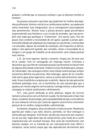 158


psíquico, evitando que as neuroses evoluam e que as doenças mentais se
instalem.
      As pessoas começam a perceber que poderiam ter melhor desempe-
nho profissional, afetivo e social se se conhecessem melhor, ou soubessem
como neutralizar suas inseguranças, ou se conseguissem auto-organizar
seus pensamentos. Muitas vezes a pessoa procura ajuda psicoterápica
surpreendendo seus familiares e seu círculo de amizades, que não perce-
bem nela nada que justifique o “tratamento”. Em outros casos, fica um
pouco mais evidente a necessidade de um apoio, quando a pessoa apre-
senta dificuldades de adaptação aos empregos ou à profissão, a namorados
e às amizades. Apesar da vontade de realização, são freqüentes as dificul-
dades e elas aparecem quando, por exemplo, existe a necessidade de se
integrar a um grupo de trabalho ou de desenvolver uma relação pessoal
mais intensa.
      L.Z., de nível superior, bonita e atraente, chegou aos 30 anos sem
ter-se casado, nem ter conseguido um emprego estável. Começou a
desconfiar que sua falta de realização pessoal e profissional era decorrente
de alguma dificuldade emocional. Embora tivesse facilidade para conquis-
tar namorados, não conseguia manter uma relação estável porque sempre
encontrava defeitos nos parceiros. Nos empregos, apesar de ser reconhe-
cida como capaz pelos superiores, nunca se sentia suficientemente valori-
zada, ficava insatisfeita e acabava por se demitir. Apesar de não apresentar
nenhuma patologia séria, ela se beneficiou de uma psicoterapia que a
ajudou a ser menos exigente com os outros e consigo mesma, e desta forma
conseguiu se realizar profissional e afetivamente.
      A.P., uma jovem dedicada às artes plásticas, depois do terceiro
namoro consecutivo com um homem casado, foi alertada pelo irmão mais
moço, estudante de psicologia, para a probabilidade de que a coincidência
de seus namoros corresse por conta de alguma característica emocional,
passível de ser melhor compreendida e administrada.
      Era bonita, simpática, ativa socialmente e muito atraente. Realmente
querida por todos a sua volta, deveria, portanto, ser fácil conseguir o
namorado que desejasse. Entretanto, devido aos insucessos dos casamen-
tos de sua mãe, fugia desse tipo de compromisso, pelo medo de se sentir
responsável por um eventual fracasso. Nos casos do envolvimento com
homens casados, em se tratando de um relacionamento mais difícil e
complexo, várias outras causas que não dependeriam diretamente dela
 
