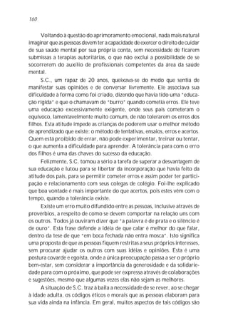 160


      Voltando à questão do aprimoramento emocional, nada mais natural
imaginar que as pessoas devem ter a capacidade de exercer o direito de cuidar
de sua saúde mental por sua própria conta, sem necessidade de ficarem
submissas a terapias autoritárias, o que não exclui a possibilidade de se
socorrerem do auxílio de profissionais competentes da área da saúde
mental.
      S.C., um rapaz de 20 anos, queixava-se do medo que sentia de
manifestar suas opiniões e de conversar livremente. Ele associava sua
dificuldade à forma como foi criado, dizendo que havia tido uma “educa-
ção rígida” e que o chamavam de “burro” quando cometia erros. Ele teve
uma educação excessivamente exigente, onde seus pais cometeram o
equívoco, lamentavelmente muito comum, de não tolerarem os erros dos
filhos. Esta atitude impede as crianças de poderem usar o melhor método
de aprendizado que existe: o método de tentativas, ensaios, erros e acertos.
Quem está proibido de errar, não pode experimentar, treinar ou tentar,
o que aumenta a dificuldade para aprender. A tolerância para com o erro
dos filhos é uma das chaves do sucesso da educação.
      Felizmente, S.C. tomou a sério a tarefa de superar a desvantagem de
sua educação e lutou para se libertar da incorporação que havia feito da
atitude dos pais, para se permitir cometer erros e assim poder ter partici-
pação e relacionamento com seus colegas de colégio. Foi-lhe explicado
que boa vontade é mais importante do que acertos, pois estes vêm com o
tempo, quando a tolerância existe.
      Existe um erro muito difundido entre as pessoas, inclusive através de
provérbios, a respeito de como se devem comportar na relação uns com
os outros. Todos já ouviram dizer que “a palavra é de prata e o silêncio é
de ouro”. Esta frase defende a idéia de que calar é melhor do que falar,
dentro da tese de que “em boca fechada não entra mosca”. Isto significa
uma proposta de que as pessoas fiquem restritas a seus próprios interesses,
sem procurar ajudar os outros com suas idéias e opiniões. Esta é uma
postura covarde e egoísta, onde a única preocupação passa a ser o próprio
bem-estar, sem considerar a importância da generosidade e da solidarie-
dade para com o próximo, que pode ser expressa através de colaborações
e sugestões, mesmo que algumas vezes elas não sejam as melhores.
      A situação de S.C. traz à baila a necessidade de se rever, ao se chegar
à idade adulta, os códigos éticos e morais que as pessoas elaboram para
sua vida ainda na infância. Em geral, muitos aspectos de tais códigos são
 