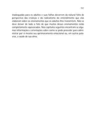 161


inadequados para os adultos e suas falhas decorrem da natural falta de
perspectiva das crianças e do radicalismo do entendimento que elas
elaboram sobre os ensinamentos que os adultos lhes transmitem. Não se
deve deixar de lado o fato de que muitos desses ensinamentos estão
completamente equivocados. Nos capítulos seguintes encontram-se algu-
mas informações e orientações sobre como se pode proceder para admi-
nistrar por si mesmo seu aprimoramento emocional ou, em outras pala-
vras, a saúde de sua alma.
 