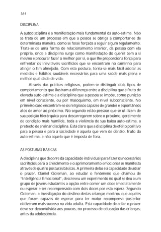 164


DISCIPLINA

A autodisciplina é a manifestação mais fundamental da auto-estima. Não
se trata de um processo em que a pessoa se obriga a comportar-se de
determinada maneira, como se fosse forçada a seguir algum regulamento.
Trata-se de uma forma de relacionamento interior, da pessoa com ela
própria, onde a disciplina surge como manifestação do querer bem a si
mesmo e procurar fazer o melhor por si, o que lhe proporciona força para
enfrentar os inevitáveis sacrifícios que se encontram no caminho para
atingir o fim almejado. Com esta postura, torna-se mais fácil adotar as
medidas e hábitos saudáveis necessários para uma saúde mais plena e
melhor qualidade de vida.
     Através das práticas religiosas, podem-se distinguir dois tipos de
comportamento que ilustram a diferença entre a disciplina que é fruto de
elevada auto-estima e a disciplina que a pessoa se impõe, como punição
em nível consciente, ou por masoquismo, em nível subconsciente. No
primeiro caso encontram-se os religiosos capazes de grandes e espontâneos
atos de amor ao próximo. No segundo estão pessoas que se utilizam de
sua posição hierárquica para descarregarem sobre o próximo, geralmente
de condição mais humilde, toda a violência de sua baixa auto-estima, a
pretexto de ensinar disciplina. Está claro que a disciplina de efeito positivo
para a pessoa e para a sociedade é aquela que vem de dentro, fruto da
auto-estima, e não aquela que é imposta de fora.


AS POSTURAS BÁSICAS

A disciplina que decorre da capacidade individual para fazer os necessários
sacrifícios para o crescimento e o aprimoramento emocional se manifesta
através de quatro posturas básicas. A primeira delas é a capacidade de adiar
o prazer. Daniel Goleman, ao estudar o fenômeno que chamou de
“Inteligência Emocional”, descreveu um experimento no qual se deu a um
grupo de jovens estudantes a opção entre comer um doce imediatamente
ou esperar e ser recompensado com dois doces por esta espera. Segundo
Goleman, a investigação do destino destas crianças mostrou que aqueles
que foram capazes de esperar para ter maior recompensa posterior
obtiveram mais sucesso na vida adulta. Esta capacidade de adiar o prazer
deve ser desenvolvida aos poucos, no processo de educação das crianças,
antes da adolescência.
 