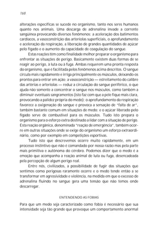 168


alterações específicas se sucede no organismo, tanto nos seres humanos
quanto nos animais. Uma descarga de adrenalina invade a corrente
sangüínea provocando diversos fenômenos: a aceleração dos batimentos
cardíacos, a vasoconstrição das arteríolas superficiais, o aprofundamento
e aceleração da respiração, a liberação de grandes quantidades de açúcar
pelo fígado e o aumento da capacidade de coagulação do sangue.
      Estas reações têm como finalidade melhor preparar o organismo para
enfrentar as situações de perigo. Basicamente existem duas formas de se
reagir ao perigo, à luta ou à fuga. Ambas requerem uma pronta resposta
do organismo, que é facilitada pelos fenômenos acima descritos. O sangue
circula mais rapidamente e irriga principalmente os músculos, deixando-os
prontos para entrar em ação; a vasoconstrição — estreitamento do calibre
das artérias e arteríolas — reduz a circulação do sangue periférico, o que
ajuda não somente a concentrar o sangue nos músculos, como também a
diminuir eventuais sangramentos (isto faz com que a pele fique mais clara,
provocando a palidez própria do medo); o aprofundamento da respiração
favorece a oxigenação do sangue e provoca a sensação de “falta de ar”,
também bastante comum em situações de medo; e o açúcar liberado pelo
fígado serve de combustível para os músculos. Tudo isto prepara o
organismo para o esforço extra destinado a lidar com a situação de perigo.
Esta reação orgânica, denominada “reação de emergência”, também ocor-
re em outras situações onde se exige do organismo um esforço extraordi-
nário, como por exemplo em competições esportivas.
      Tudo isto que descrevemos ocorre muito rapidamente, em um
processo instintivo que não é comandado por nossa razão mas pela parte
mais primitiva e autônoma do cérebro. Podemos dizer que o medo é a
emoção que acompanha a reação animal de luta ou fuga, desencadeada
pela percepção de algum perigo real.
      Entre nós, civilizados, a possibilidade de fugir das situações que
sentimos como perigosas raramente ocorre e o medo tende então a se
transformar em agressividade e violência, na medida em que o excesso de
adrenalina fluindo no sangue gera uma tensão que não temos onde
descarregar.

                        ENTENDENDO AS FOBIAS

Para que um medo seja caracterizado como fobia é necessário que sua
intensidade seja tão grande que provoque um comportamento anormal
 