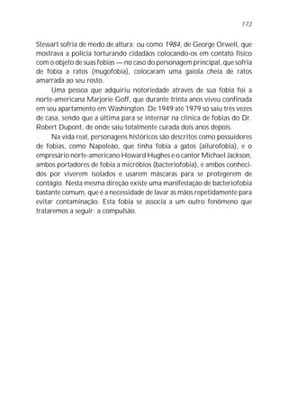 173


Stewart sofria de medo de altura; ou como 1984, de George Orwell, que
mostrava a polícia torturando cidadãos colocando-os em contato físico
com o objeto de suas fobias — no caso do personagem principal, que sofria
de fobia a ratos (mugofobia), colocaram uma gaiola cheia de ratos
amarrada ao seu rosto.
      Uma pessoa que adquiriu notoriedade através de sua fobia foi a
norte-americana Marjorie Goff, que durante trinta anos viveu confinada
em seu apartamento em Washington. De 1949 até 1979 só saiu três vezes
de casa, sendo que a última para se internar na clínica de fobias do Dr.
Robert Dupont, de onde saiu totalmente curada dois anos depois.
      Na vida real, personagens históricos são descritos como possuidores
de fobias, como Napoleão, que tinha fobia a gatos (ailurofobia), e o
empresário norte-americano Howard Hughes e o cantor Michael Jackson,
ambos portadores de fobia a micróbios (bacteriofobia), e ambos conheci-
dos por viverem isolados e usarem máscaras para se protegerem de
contágio. Nesta mesma direção existe uma manifestação de bacteriofobia
bastante comum, que é a necessidade de lavar as mãos repetidamente para
evitar contaminação. Esta fobia se associa a um outro fenômeno que
trataremos a seguir: a compulsão.
 