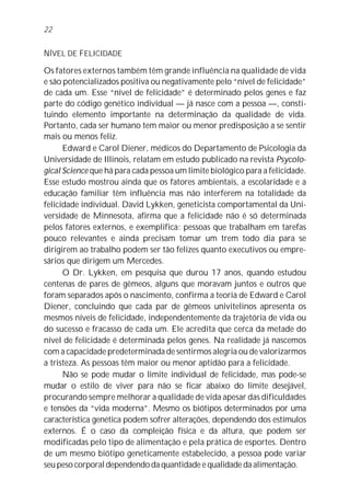 22


NÍVEL DE FELICIDADE

Os fatores externos também têm grande influência na qualidade de vida
e são potencializados positiva ou negativamente pelo “nível de felicidade”
de cada um. Esse “nível de felicidade” é determinado pelos genes e faz
parte do código genético individual — já nasce com a pessoa —, consti-
tuindo elemento importante na determinação da qualidade de vida.
Portanto, cada ser humano tem maior ou menor predisposição a se sentir
mais ou menos feliz.
      Edward e Carol Diener, médicos do Departamento de Psicologia da
Universidade de Illinois, relatam em estudo publicado na revista Psycolo-
gical Science que há para cada pessoa um limite biológico para a felicidade.
Esse estudo mostrou ainda que os fatores ambientais, a escolaridade e a
educação familiar têm influência mas não interferem na totalidade da
felicidade individual. David Lykken, geneticista comportamental da Uni-
versidade de Minnesota, afirma que a felicidade não é só determinada
pelos fatores externos, e exemplifica: pessoas que trabalham em tarefas
pouco relevantes e ainda precisam tomar um trem todo dia para se
dirigirem ao trabalho podem ser tão felizes quanto executivos ou empre-
sários que dirigem um Mercedes.
      O Dr. Lykken, em pesquisa que durou 17 anos, quando estudou
centenas de pares de gêmeos, alguns que moravam juntos e outros que
foram separados após o nascimento, confirma a teoria de Edward e Carol
Diener, concluindo que cada par de gêmeos univitelinos apresenta os
mesmos níveis de felicidade, independentemente da trajetória de vida ou
do sucesso e fracasso de cada um. Ele acredita que cerca da metade do
nível de felicidade é determinada pelos genes. Na realidade já nascemos
com a capacidade predeterminada de sentirmos alegria ou de valorizarmos
a tristeza. As pessoas têm maior ou menor aptidão para a felicidade.
      Não se pode mudar o limite individual de felicidade, mas pode-se
mudar o estilo de viver para não se ficar abaixo do limite desejável,
procurando sempre melhorar a qualidade de vida apesar das dificuldades
e tensões da “vida moderna”. Mesmo os biótipos determinados por uma
característica genética podem sofrer alterações, dependendo dos estímulos
externos. É o caso da compleição física e da altura, que podem ser
modificadas pelo tipo de alimentação e pela prática de esportes. Dentro
de um mesmo biótipo geneticamente estabelecido, a pessoa pode variar
seu peso corporal dependendo da quantidade e qualidade da alimentação.
 