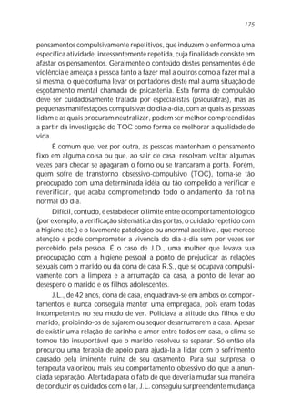 175


pensamentos compulsivamente repetitivos, que induzem o enfermo a uma
específica atividade, incessantemente repetida, cuja finalidade consiste em
afastar os pensamentos. Geralmente o conteúdo destes pensamentos é de
violência e ameaça a pessoa tanto a fazer mal a outros como a fazer mal a
si mesma, o que costuma levar os portadores deste mal a uma situação de
esgotamento mental chamada de psicastenia. Esta forma de compulsão
deve ser cuidadosamente tratada por especialistas (psiquiatras), mas as
pequenas manifestações compulsivas do dia-a-dia, com as quais as pessoas
lidam e as quais procuram neutralizar, podem ser melhor compreendidas
a partir da investigação do TOC como forma de melhorar a qualidade de
vida.
      É comum que, vez por outra, as pessoas mantenham o pensamento
fixo em alguma coisa ou que, ao sair de casa, resolvam voltar algumas
vezes para checar se apagaram o forno ou se trancaram a porta. Porém,
quem sofre de transtorno obsessivo-compulsivo (TOC), torna-se tão
preocupado com uma determinada idéia ou tão compelido a verificar e
reverificar, que acaba comprometendo todo o andamento da rotina
normal do dia.
      Difícil, contudo, é estabelecer o limite entre o comportamento lógico
(por exemplo, a verificação sistemática das portas, o cuidado repetido com
a higiene etc.) e o levemente patológico ou anormal aceitável, que merece
atenção e pode comprometer a vivência do dia-a-dia sem por vezes ser
percebido pela pessoa. É o caso de J.D., uma mulher que levava sua
preocupação com a higiene pessoal a ponto de prejudicar as relações
sexuais com o marido ou da dona de casa R.S., que se ocupava compulsi-
vamente com a limpeza e a arrumação da casa, a ponto de levar ao
desespero o marido e os filhos adolescentes.
      J.L., de 42 anos, dona de casa, enquadrava-se em ambos os compor-
tamentos e nunca conseguia manter uma empregada, pois eram todas
incompetentes no seu modo de ver. Policiava a atitude dos filhos e do
marido, proibindo-os de sujarem ou sequer desarrumarem a casa. Apesar
de existir uma relação de carinho e amor entre todos em casa, o clima se
tornou tão insuportável que o marido resolveu se separar. Só então ela
procurou uma terapia de apoio para ajudá-la a lidar com o sofrimento
causado pela iminente ruína de seu casamento. Para sua surpresa, o
terapeuta valorizou mais seu comportamento obsessivo do que a anun-
ciada separação. Alertada para o fato de que deveria mudar sua maneira
de conduzir os cuidados com o lar, J.L. conseguiu surpreendente mudança
 