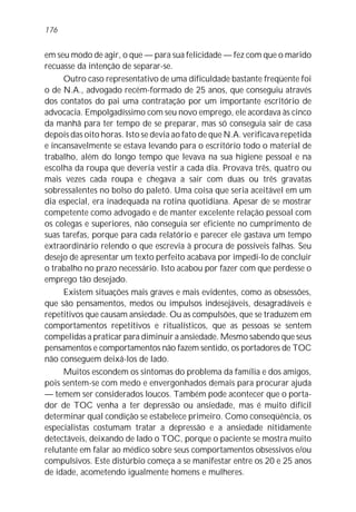 176


em seu modo de agir, o que — para sua felicidade — fez com que o marido
recuasse da intenção de separar-se.
     Outro caso representativo de uma dificuldade bastante freqüente foi
o de N.A., advogado recém-formado de 25 anos, que conseguiu através
dos contatos do pai uma contratação por um importante escritório de
advocacia. Empolgadíssimo com seu novo emprego, ele acordava às cinco
da manhã para ter tempo de se preparar, mas só conseguia sair de casa
depois das oito horas. Isto se devia ao fato de que N.A. verificava repetida
e incansavelmente se estava levando para o escritório todo o material de
trabalho, além do longo tempo que levava na sua higiene pessoal e na
escolha da roupa que deveria vestir a cada dia. Provava três, quatro ou
mais vezes cada roupa e chegava a sair com duas ou três gravatas
sobressalentes no bolso do paletó. Uma coisa que seria aceitável em um
dia especial, era inadequada na rotina quotidiana. Apesar de se mostrar
competente como advogado e de manter excelente relação pessoal com
os colegas e superiores, não conseguia ser eficiente no cumprimento de
suas tarefas, porque para cada relatório e parecer ele gastava um tempo
extraordinário relendo o que escrevia à procura de possíveis falhas. Seu
desejo de apresentar um texto perfeito acabava por impedi-lo de concluir
o trabalho no prazo necessário. Isto acabou por fazer com que perdesse o
emprego tão desejado.
     Existem situações mais graves e mais evidentes, como as obsessões,
que são pensamentos, medos ou impulsos indesejáveis, desagradáveis e
repetitivos que causam ansiedade. Ou as compulsões, que se traduzem em
comportamentos repetitivos e ritualísticos, que as pessoas se sentem
compelidas a praticar para diminuir a ansiedade. Mesmo sabendo que seus
pensamentos e comportamentos não fazem sentido, os portadores de TOC
não conseguem deixá-los de lado.
     Muitos escondem os sintomas do problema da família e dos amigos,
pois sentem-se com medo e envergonhados demais para procurar ajuda
— temem ser considerados loucos. Também pode acontecer que o porta-
dor de TOC venha a ter depressão ou ansiedade, mas é muito difícil
determinar qual condição se estabelece primeiro. Como conseqüência, os
especialistas costumam tratar a depressão e a ansiedade nitidamente
detectáveis, deixando de lado o TOC, porque o paciente se mostra muito
relutante em falar ao médico sobre seus comportamentos obsessivos e/ou
compulsivos. Este distúrbio começa a se manifestar entre os 20 e 25 anos
de idade, acometendo igualmente homens e mulheres.
 