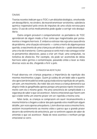 177


CAUSAS

Teorias recentes indicam que o TOC é um distúrbio biológico, envolvendo
um desequilíbrio, no cérebro, do neurotransmissor serotonina, substância
química responsável pelo envio de impulsos de uma célula nervosa para
outra. O uso de certos medicamentos pode ajudar a corrigir este desequi-
líbrio.
      Outra origem provável é comportamental: os portadores de TOC
aprenderam de algum modo a ficar como que magnetizados por pensa-
mentos e imagens horríveis. E embora o estresse não seja uma causa direta
do problema, uma situação estressante — como a morte de alguma pessoa
querida, o nascimento de uma criança ou um divórcio — pode desencadear
uma crise do transtorno. Como a pessoa se sente mal e não consegue evitar
os pensamentos obsessivos, passa a criar um ritual, uma compulsão, na
tentativa de afastá-los. Por exemplo, ela pode ser acometida de idéias
horríveis sobre germes e contaminação, passando então a lavar as mãos
diversas vezes ao dia, chegando a ferir a pele.

                        O PRAZER NA REPETIÇÃO

Freud observou em crianças pequenas a importância da repetição dos
mesmos movimentos e jogos. Quem já cuidou de um bebê sabe o quanto
eles apreciam brincadeiras onde a graça toda está na repetição de um gesto,
um som, um movimento. Ao redor dos seis meses a criança demonstra sua
alegria rindo às gargalhadas apenas porque uma pessoa repete incessante-
mente com ela o mesmo gesto. Há uma consciência de cumplicidade e a
segurança de saber o que vai acontecer, fatores emocionais que fazem com
que o bebê tenha um enorme prazer em ver repetida a mesma cena.
      Mais tarde, as crianças se comprazem em ouvir incansavelmente a
mesma história e chegam a cobrar dos pais quando estes modificam algum
detalhe, por vezes apenas uma palavra. Lêem diversas vezes o mesmo livro,
assistem incessantemente ao mesmo vídeo e parece que o grande prazer
decorre do sentimento de onisciência, por se sentirem capazes de saber de
antemão o que vai acontecer. Nada de novo acontece e nenhum perigo
emocional se corre.
 
