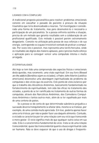 178


LIDANDO COM A COMPULSÃO
A tradicional proposta psicanalítica para resolver problemas emocionais
consiste em vasculhar o passado do paciente à procura da situação
traumática que teria desencadeado a neurose. Tal investigação é conside-
rada uma forma de tratamento, mas para desenvolvê-lo é necessária a
participação de um psicanalista. Se a pessoa enfrenta sozinha a situação,
precisa de um método que garanta resultados sem a colaboração de um
profissional qualificado. Este método é possível porém extremamente
desgastante. Consiste na utilização pela pessoa de seus esforços e de sua
energia, contrapondo-se à quase irresistível vontade de praticar a compul-
são. Por vezes isto é possível, mas representa uma tarefa hercúlea, onde
os resultados são dignos dos maiores aplausos, pois é preciso muito esforço
e aplicação para se conseguir vencer uma compulsão intensa e muito
arraigada.


A ESPIRITUALIDADE
Até hoje se tem tido uma compreensão dos aspectos físicos e emocionais
desta questão, mas raramente, uma visão espiritual. Em seu livro Blessed
are the addicts [Benditos sejam os viciados], o Padre John Martin (católico
americano) desenvolve uma abordagem espiritualizada do problema da
compulsão e dos vícios que ela acarreta. Este ponto de vista esclarece por
que o trabalho dos Alcoólicos Anônimos, basicamente fundamentado no
fortalecimento da espiritualidade, tem sido tão eficaz no tratamento dos
viciados, a ponto de se ter ramificado no tratamento de outras formas de
compulsão, através dos Narcóticos Anônimos, dos Comedores Compul-
sivos Anônimos e tantos outros mais, além de se ter espalhado por mais
de uma centena de países.
      Se a pessoa se dá conta de que determinada substância prejudica a
sua saúde deveria tranqüilamente se afastar dela, mesmo se se tratasse, por
exemplo, de uma comida muita apreciada. Em tese, poderia apenas haver
uma certa tristeza, por não se poder fazer uso daquele alimento. Contudo,
o viciado se caracteriza por ter uma relação com seu vício que transcende
o mero gostar. O vício significa mais do que qualquer outra coisa em sua
vida. Esta é a característica fundamental do vício: trata-se de uma relação
transcendental, quase tão transcendental quanto a busca espiritual de cada
ser humano. Não se deve esquecer de que o uso de drogas é freqüente-
 