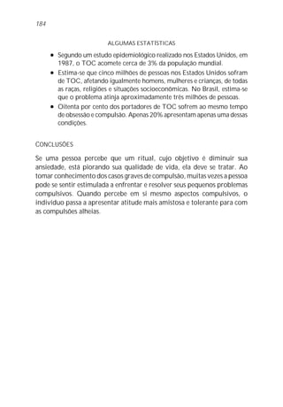 184


                            ALGUMAS ESTATÍSTICAS
      l   Segundo um estudo epidemiológico realizado nos Estados Unidos, em
          1987, o TOC acomete cerca de 3% da população mundial.
      l   Estima-se que cinco milhões de pessoas nos Estados Unidos sofram
          de TOC, afetando igualmente homens, mulheres e crianças, de todas
          as raças, religiões e situações socioeconômicas. No Brasil, estima-se
          que o problema atinja aproximadamente três milhões de pessoas.
      l   Oitenta por cento dos portadores de TOC sofrem ao mesmo tempo
          de obsessão e compulsão. Apenas 20% apresentam apenas uma dessas
          condições.


CONCLUSÕES

Se uma pessoa percebe que um ritual, cujo objetivo é diminuir sua
ansiedade, está piorando sua qualidade de vida, ela deve se tratar. Ao
tomar conhecimento dos casos graves de compulsão, muitas vezes a pessoa
pode se sentir estimulada a enfrentar e resolver seus pequenos problemas
compulsivos. Quando percebe em si mesmo aspectos compulsivos, o
indivíduo passa a apresentar atitude mais amistosa e tolerante para com
as compulsões alheias.
 