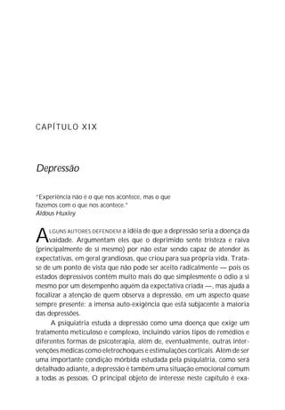 CAPÍTULO XIX




Depressão

“Experiência não é o que nos acontece, mas o que
fazemos com o que nos acontece.”
Aldous Huxley



A   LGUNS AUTORES DEFENDEM    a idéia de que a depressão seria a doença da
     vaidade. Argumentam eles que o deprimido sente tristeza e raiva
(principalmente de si mesmo) por não estar sendo capaz de atender às
expectativas, em geral grandiosas, que criou para sua própria vida. Trata-
se de um ponto de vista que não pode ser aceito radicalmente — pois os
estados depressivos contêm muito mais do que simplesmente o ódio a si
mesmo por um desempenho aquém da expectativa criada —, mas ajuda a
focalizar a atenção de quem observa a depressão, em um aspecto quase
sempre presente: a imensa auto-exigência que está subjacente à maioria
das depressões.
     A psiquiatria estuda a depressão como uma doença que exige um
tratamento meticuloso e complexo, incluindo vários tipos de remédios e
diferentes formas de psicoterapia, além de, eventualmente, outras inter-
venções médicas como eletrochoques e estimulações corticais. Além de ser
uma importante condição mórbida estudada pela psiquiatria, como será
detalhado adiante, a depressão é também uma situação emocional comum
a todas as pessoas. O principal objeto de interesse neste capítulo é exa-
 