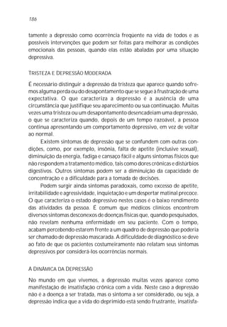 186


tamente a depressão como ocorrência freqüente na vida de todos e as
possíveis intervenções que podem ser feitas para melhorar as condições
emocionais das pessoas, quando elas estão abaladas por uma situação
depressiva.

TRISTEZA E DEPRESSÃO MODERADA

É necessário distinguir a depressão da tristeza que aparece quando sofre-
mos alguma perda ou do desapontamento que se segue à frustração de uma
expectativa. O que caracteriza a depressão é a ausência de uma
circunstância que justifique seu aparecimento ou sua continuação. Muitas
vezes uma tristeza ou um desapontamento desencadeiam uma depressão,
o que se caracteriza quando, depois de um tempo razoável, a pessoa
continua apresentando um comportamento depressivo, em vez de voltar
ao normal.
      Existem sintomas de depressão que se confundem com outras con-
dições, como, por exemplo, insônia, falta de apetite (inclusive sexual),
diminuição da energia, fadiga e cansaço fácil e alguns sintomas físicos que
não respondem a tratamento médico, tais como dores crônicas e distúrbios
digestivos. Outros sintomas podem ser a diminuição da capacidade de
concentração e a dificuldade para a tomada de decisões.
      Podem surgir ainda sintomas paradoxais, como excesso de apetite,
irritabilidade e agressividade, inquietação e um despertar matinal precoce.
O que caracteriza o estado depressivo nestes casos é o baixo rendimento
das atividades da pessoa. É comum que médicos clínicos encontrem
diversos sintomas desconexos de doenças físicas que, quando pesquisados,
não revelam nenhuma enfermidade em seu paciente. Com o tempo,
acabam percebendo estarem frente a um quadro de depressão que poderia
ser chamado de depressão mascarada. A dificuldade de diagnóstico se deve
ao fato de que os pacientes costumeiramente não relatam seus sintomas
depressivos por considerá-los ocorrências normais.


A DINÂMICA DA DEPRESSÃO

No mundo em que vivemos, a depressão muitas vezes aparece como
manifestação de insatisfação crônica com a vida. Neste caso a depressão
não é a doença a ser tratada, mas o sintoma a ser considerado, ou seja, a
depressão indica que a vida do deprimido está sendo frustrante, insatisfa-
 