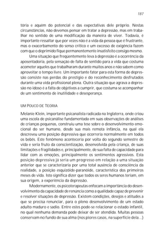 187


tória e aquém do potencial e das expectativas dele próprio. Nestas
circunstâncias, não devemos pensar em tratar a depressão, mas em traba-
lhar no sentido de uma modificação da maneira de viver. Todavia, é
importante ressaltar que por vezes não é a vida da pessoa que é frustrante,
mas o exacerbamento do senso crítico e um excesso de exigência fazem
com que o deprimido fique permanentemente insatisfeito consigo mesmo.
     Uma situação que freqüentemente leva à depressão é a ocorrência da
aposentadoria, pela sensação de falta de sentido para a vida que costuma
acometer aqueles que trabalharam durante muitos anos e não sabem como
aproveitar o tempo livre. Um importante fator para esta forma de depres-
são consiste nas perdas do prestígio e do reconhecimento desfrutados
durante uma vida profissional plena. Outra situação que agrava a depres-
são no idoso é a falta de objetivos a cumprir, que costuma se acompanhar
de um sentimento de inutilidade e desesperança.


UM POUCO DE TEORIA

Melanie Klein, importante psicanalista radicada na Inglaterra, onde criou
uma escola de psicanálise fundamentada em suas observações de análises
de crianças pequenas, construiu uma tese sobre o desenvolvimento emo-
cional do ser humano, desde sua mais remota infância, na qual ela
descreveu uma posição depressiva que ocorreria normalmente em todos
os bebês. Este fenômeno aconteceria por volta do segundo semestre de
vida e seria fruto da conscientização, desenvolvida pela criança, de suas
limitações e fragilidades e, principalmente, de sua falta de capacidade para
lidar com as emoções, principalmente os sentimentos agressivos. Esta
posição depressiva já seria um progresso em relação a uma situação
anterior que se caracterizaria por uma total ausência de consciência da
realidade, a posição esquizóide-paranóide, característica dos primeiros
meses de vida. Isto significa dizer que todos os seres humanos teriam, em
sua origem, a experiência da depressão.
      Modernamente, os psicoterapeutas enfocam a importância do desen-
volvimento da capacidade de renúncia como a qualidade capaz de prevenir
e resolver situações de depressão. Existem condições, desejos e atitudes a
que se precisa renunciar, para o pleno desenvolvimento de um estado
adulto maduro e sadio. Entre estes pode-se relacionar o estado infantil,
no qual nenhuma demanda pode deixar de ser atendida. Muitas pessoas
conservam no fundo de sua alma (nos piores casos, na superfície dela...)
 