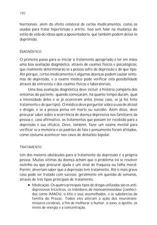 192


hormonais; além do efeito colateral de certos medicamentos, como os
usados para tratar hipertensão e artrite. Isso sem falar na mudança do
estilo de vida do idoso após a aposentadoria, que também podem deixá-lo
deprimido.


DIAGNÓSTICO

O primeiro passo para se iniciar o tratamento apropriado é ter em mãos
uma boa avaliação diagnóstica, através de exames físicos e psicológicos,
que realmente determinarão se a pessoa sofre de depressão e de que tipo.
Até porque, certos medicamentos e algumas doenças podem causar sinto-
mas de depressão, e o exame médico pode verificar esta possibilidade
através da entrevista e dos exames físicos e laboratoriais.
      Uma boa avaliação diagnóstica deve incluir a história completa dos
sintomas do paciente: quando começaram, há quanto tempo duram, qual
a intensidade deles e se já ocorreram antes (nesse caso, se já foi feito
tratamento e de que tipo). O médico deve perguntar sobre o uso de álcool
e drogas, e se a pessoa pensa em morte ou suicídio. Além disso, deve
procurar saber sobre a ocorrência de doença depressiva nos familiares da
pessoa e, caso afirmativo, os tratamentos que possam ter recebido para a
depressão e sua eficácia. Deve, também, fazer um exame mental para
verificar se a memória e os padrões de fala e pensamento foram afetados,
como costuma acontecer nos casos de distúrbio bipolar.


TRATAMENTO

Um dos maiores obstáculos para o tratamento da depressão é a própria
pessoa. Muitas vítimas da doença acham que o problema irá se resolver
sozinho ou que procurar ajuda é um sinal de fraqueza ou falha moral.
Porém, deveriam saber que a depressão tem tratamento. Até o mais grave
caso pode ser tratado com sucesso, geralmente em questão de semanas,
através de três tipos principais de tratamento.
     l Medicação. Os quatro principais tipos de drogas utilizadas são os anti-

        depressivos tricíclicos, os inibidores da monoaminoxidase (conheci-
        dos como IMAOs), o lítio e seus assemelhados, e as substâncias da
        família do Prozac. Todos eles alteram a ação dos neurotrans-
        missores cerebrais, a fim de melhorar o humor, o sono, o apetite, os
        níveis de energia e a concentração.
 