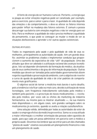 24


       A fonte de energia do ser humano é uma só. Portanto, a energia que
se poupa ao evitar emoções negativas pode ser canalizada, por exemplo,
para o exercício, para o amor e para o lazer. A qualidade de vida depende
das emoções e do comportamento, e deve-se alterar os fatores internos
para poder influir na mudança dos fatores externos. É comum a pessoa
descarregar sua bateria com emoções negativas e não ter energia para ser
feliz. Para se melhorar a qualidade de vida é preciso melhorar a qualidade
do pensamento, o que pode se conseguir ao mudar o modo de ver as
situações desfavoráveis e aprender a ter outras opções existenciais.


OUTRAS ATITUDES
Todos os responsáveis pela saúde e pela qualidade de vida de seus se-
melhantes, principalmente as autoridades de saúde, têm um grande desa-
fio: assimilar os problemas citados e implementar condutas que propor-
cionem o aumento da expectativa de vida “útil” da população. Uma das
atitudes que deve ser adotada é a utilização racional dos avanços tecnoló-
gicos. Isto vai depender diretamente da formação do médico, da atualiza-
ção de seus conhecimentos e do grau de informação da população. Outras
medidas que devem ser tomadas pelas autoridades governamentais dizem
respeito à qualidade e preservação do ambiente, com o objetivo de reverter
a curva de queda da qualidade de vida e de criar padrões de comporta-
mento mais gratificantes.
      O objetivo social de tornar a medicina mais barata é outro desafio,
pois a tendência é ela ficar cada vez mais cara, devido à utilização de novas
tecnologias, com freqüência indevidamente solicitadas pelo médico e
também pelo paciente, e à prescrição de novos medicamentos — receita-
dos pelo médico, por vezes sob os efeitos do marketing da indústria
farmacêutica, ou mesmo para se mostrar atualizado —, na sua maioria
mais dispendiosos e, em alguns casos, sem grandes vantagens sobre os
medicamentos já existentes, quando se avalia a relação custo/benefício.
      Uma solução válida, defendida por todas as autoridades do setor de
saúde é o emprego efetivo da medicina preventiva. Soma-se a essa atitude
a maior informação e a melhor orientação das pessoas sobre questões de
saúde, para que cada um possa administrar em parceria com o médico a
própria saúde. Devemos nos lembrar que ao entrar para um dos chamados
“planos de saúde” estamos executando um planejamento financeiro e não
um planejamento de saúde.
 