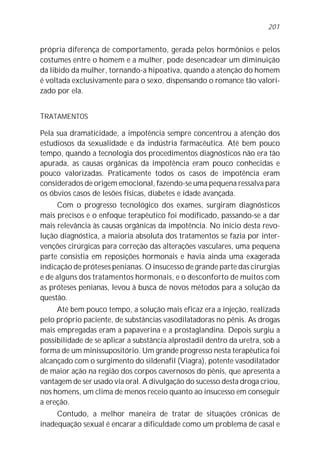 201


própria diferença de comportamento, gerada pelos hormônios e pelos
costumes entre o homem e a mulher, pode desencadear um diminuição
da libido da mulher, tornando-a hipoativa, quando a atenção do homem
é voltada exclusivamente para o sexo, dispensando o romance tão valori-
zado por ela.


TRATAMENTOS

Pela sua dramaticidade, a impotência sempre concentrou a atenção dos
estudiosos da sexualidade e da indústria farmacêutica. Até bem pouco
tempo, quando a tecnologia dos procedimentos diagnósticos não era tão
apurada, as causas orgânicas da impotência eram pouco conhecidas e
pouco valorizadas. Praticamente todos os casos de impotência eram
considerados de origem emocional, fazendo-se uma pequena ressalva para
os óbvios casos de lesões físicas, diabetes e idade avançada.
     Com o progresso tecnológico dos exames, surgiram diagnósticos
mais precisos e o enfoque terapêutico foi modificado, passando-se a dar
mais relevância às causas orgânicas da impotência. No início desta revo-
lução diagnóstica, a maioria absoluta dos tratamentos se fazia por inter-
venções cirúrgicas para correção das alterações vasculares, uma pequena
parte consistia em reposições hormonais e havia ainda uma exagerada
indicação de próteses penianas. O insucesso de grande parte das cirurgias
e de alguns dos tratamentos hormonais, e o desconforto de muitos com
as próteses penianas, levou à busca de novos métodos para a solução da
questão.
     Até bem pouco tempo, a solução mais eficaz era a injeção, realizada
pelo próprio paciente, de substâncias vasodilatadoras no pênis. As drogas
mais empregadas eram a papaverina e a prostaglandina. Depois surgiu a
possibilidade de se aplicar a substância alprostadil dentro da uretra, sob a
forma de um minissupositório. Um grande progresso nesta terapêutica foi
alcançado com o surgimento do sildenafil (Viagra), potente vasodilatador
de maior ação na região dos corpos cavernosos do pênis, que apresenta a
vantagem de ser usado via oral. A divulgação do sucesso desta droga criou,
nos homens, um clima de menos receio quanto ao insucesso em conseguir
a ereção.
     Contudo, a melhor maneira de tratar de situações crônicas de
inadequação sexual é encarar a dificuldade como um problema de casal e
 