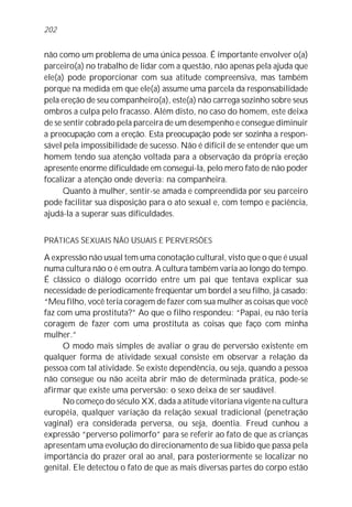 202


não como um problema de uma única pessoa. É importante envolver o(a)
parceiro(a) no trabalho de lidar com a questão, não apenas pela ajuda que
ele(a) pode proporcionar com sua atitude compreensiva, mas também
porque na medida em que ele(a) assume uma parcela da responsabilidade
pela ereção de seu companheiro(a), este(a) não carrega sozinho sobre seus
ombros a culpa pelo fracasso. Além disto, no caso do homem, este deixa
de se sentir cobrado pela parceira de um desempenho e consegue diminuir
a preocupação com a ereção. Esta preocupação pode ser sozinha a respon-
sável pela impossibilidade de sucesso. Não é difícil de se entender que um
homem tendo sua atenção voltada para a observação da própria ereção
apresente enorme dificuldade em consegui-la, pelo mero fato de não poder
focalizar a atenção onde deveria: na companheira.
      Quanto à mulher, sentir-se amada e compreendida por seu parceiro
pode facilitar sua disposição para o ato sexual e, com tempo e paciência,
ajudá-la a superar suas dificuldades.


PRÁTICAS SEXUAIS NÃO USUAIS E PERVERSÕES

A expressão não usual tem uma conotação cultural, visto que o que é usual
numa cultura não o é em outra. A cultura também varia ao longo do tempo.
É clássico o diálogo ocorrido entre um pai que tentava explicar sua
necessidade de periodicamente freqüentar um bordel a seu filho, já casado:
“Meu filho, você teria coragem de fazer com sua mulher as coisas que você
faz com uma prostituta?” Ao que o filho respondeu: “Papai, eu não teria
coragem de fazer com uma prostituta as coisas que faço com minha
mulher.”
     O modo mais simples de avaliar o grau de perversão existente em
qualquer forma de atividade sexual consiste em observar a relação da
pessoa com tal atividade. Se existe dependência, ou seja, quando a pessoa
não consegue ou não aceita abrir mão de determinada prática, pode-se
afirmar que existe uma perversão: o sexo deixa de ser saudável.
     No começo do século XX, dada a atitude vitoriana vigente na cultura
européia, qualquer variação da relação sexual tradicional (penetração
vaginal) era considerada perversa, ou seja, doentia. Freud cunhou a
expressão “perverso polimorfo” para se referir ao fato de que as crianças
apresentam uma evolução do direcionamento de sua libido que passa pela
importância do prazer oral ao anal, para posteriormente se localizar no
genital. Ele detectou o fato de que as mais diversas partes do corpo estão
 