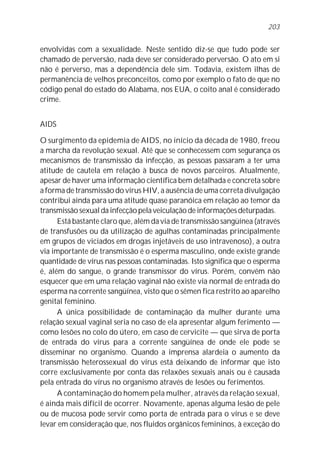 203


envolvidas com a sexualidade. Neste sentido diz-se que tudo pode ser
chamado de perversão, nada deve ser considerado perversão. O ato em si
não é perverso, mas a dependência dele sim. Todavia, existem ilhas de
permanência de velhos preconceitos, como por exemplo o fato de que no
código penal do estado do Alabama, nos EUA, o coito anal é considerado
crime.


AIDS

O surgimento da epidemia de AIDS, no início da década de 1980, freou
a marcha da revolução sexual. Até que se conhecessem com segurança os
mecanismos de transmissão da infecção, as pessoas passaram a ter uma
atitude de cautela em relação à busca de novos parceiros. Atualmente,
apesar de haver uma informação científica bem detalhada e concreta sobre
a forma de transmissão do vírus HIV, a ausência de uma correta divulgação
contribui ainda para uma atitude quase paranóica em relação ao temor da
transmissão sexual da infecção pela veiculação de informações deturpadas.
      Está bastante claro que, além da via de transmissão sangüínea (através
de transfusões ou da utilização de agulhas contaminadas principalmente
em grupos de viciados em drogas injetáveis de uso intravenoso), a outra
via importante de transmissão é o esperma masculino, onde existe grande
quantidade de vírus nas pessoas contaminadas. Isto significa que o esperma
é, além do sangue, o grande transmissor do vírus. Porém, convém não
esquecer que em uma relação vaginal não existe via normal de entrada do
esperma na corrente sangüínea, visto que o sêmen fica restrito ao aparelho
genital feminino.
      A única possibilidade de contaminação da mulher durante uma
relação sexual vaginal seria no caso de ela apresentar algum ferimento —
como lesões no colo do útero, em caso de cervicite — que sirva de porta
de entrada do vírus para a corrente sangüínea de onde ele pode se
disseminar no organismo. Quando a imprensa alardeia o aumento da
transmissão heterossexual do vírus está deixando de informar que isto
corre exclusivamente por conta das relaxões sexuais anais ou é causada
pela entrada do vírus no organismo através de lesões ou ferimentos.
      A contaminação do homem pela mulher, através da relação sexual,
é ainda mais difícil de ocorrer. Novamente, apenas alguma lesão de pele
ou de mucosa pode servir como porta de entrada para o vírus e se deve
levar em consideração que, nos fluidos orgânicos femininos, à exceção do
 