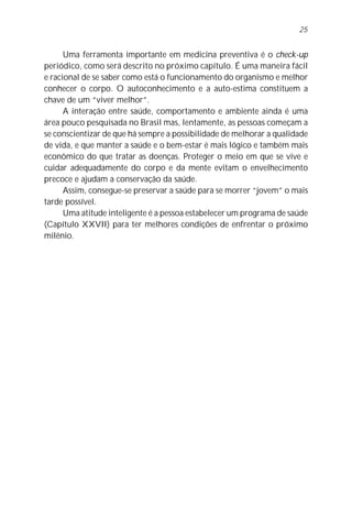 25


      Uma ferramenta importante em medicina preventiva é o check-up
periódico, como será descrito no próximo capítulo. É uma maneira fácil
e racional de se saber como está o funcionamento do organismo e melhor
conhecer o corpo. O autoconhecimento e a auto-estima constituem a
chave de um “viver melhor”.
      A interação entre saúde, comportamento e ambiente ainda é uma
área pouco pesquisada no Brasil mas, lentamente, as pessoas começam a
se conscientizar de que há sempre a possibilidade de melhorar a qualidade
de vida, e que manter a saúde e o bem-estar é mais lógico e também mais
econômico do que tratar as doenças. Proteger o meio em que se vive e
cuidar adequadamente do corpo e da mente evitam o envelhecimento
precoce e ajudam a conservação da saúde.
      Assim, consegue-se preservar a saúde para se morrer “jovem” o mais
tarde possível.
      Uma atitude inteligente é a pessoa estabelecer um programa de saúde
(Capítulo XXVII) para ter melhores condições de enfrentar o próximo
milênio.
 