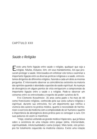 CAPÍTULO XXI




Saúde e Religião


E   xiste uma forte ligação entre saúde e religião, qualquer que seja a
    religião. Muitas, inclusive, têm, em seus mandamentos, leis que pro-
curam proteger a saúde. Interessados em enfatizar este tema e examinar a
importante ligação entre as diversas práticas religiosas e a saúde, entrevis-
tamos dirigentes de diferentes religiões, fazendo a cada um deles as mesmas
perguntas. É interessante observar as coincidências existentes na maioria
das opiniões quando é abordada a questão da saúde espiritual. As nuanças
de divergência em alguns pontos de vista enriquecem a compreensão da
importante ligação entre a saúde e a religião. Pode-se observar um
consenso entre os entrevistados a respeito do poder curativo da fé.
     Frei Clemente Kesselmeier, 35 anos como padre e há mais de 40
como franciscano religioso, conhecido pela sua vasta cultura religiosa e
espiritual, durante sua entrevista, fez um depoimento que ratifica a
vivência dos autores na prática médica, quanto à necessidade de harmo-
nizar o exercício da medicina com a complexidade do ser humano e quanto
à importância da abrangência desta prática para se conseguir a cura. Em
suas palavras ele assim se manifesta:
     “Hoje, estamos voltando ao grande médico Hipócrates, que já falava
sobre a existência de uma relação entre psique (alma, interioridade,
espiritualidade, intelectualidade) e soma (corpo). Mais tarde, este princí-
pio foi totalmente esquecido na medicina clássica. Existe uma relação
 