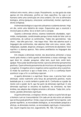 207


infalível entre mente, alma e corpo. Pessoalmente, eu não gosto da visão
apenas em três dimensões, prefiro ser mais específico. Eu vejo o ser
humano como uma construção em cinco andares. Ele vive as dimensões
biológica, afetiva (psíquica, emocional, sentimental), mental, espiritual e
divina (religiosa).
      A dimensão biológica é a que nós cultuamos e cuidamos demais. Hoje
em dia, existe uma idolatria do corpo. Esquecemos que o essencial é
invisível para os olhos. Só se vê bem com o coração.
      Quanto à dimensão afetiva, estamos totalmente afundados, repri-
midos, manipulados, condicionados porque temos medo de falar com os
sentimentos, de cultivar os sentimentos. Todos nós aprendemos: ‘não
chore’, ‘não olhe para isso’, ‘não toque nisso’. Nós não sabemos ouvir a
linguagem dos sentimentos, não sabemos lidar com raiva, rancor, ódio,
indignação, saudade, desprezo, amargura, sentimento de abandono. Você
reprime e a doença aparece. Nós somos analfabetos na linguagem dos
sentimentos.
      Em relação à dimensão mental, nós deveríamos alimentar a nossa
mente pelo menos o tanto quanto alimentamos o nosso estômago. Isso
quer dizer ler, estudar, pesquisar, olhar bem, ouvir bem, sentir bem,
apalpar. Para cuidar da dimensão mental, é preciso alimentar pensamentos
positivos. Quem alimenta pensamentos de incerteza e de insegurança atrai
o negativo. O negativo atrai o negativo como o positivo atrai o positivo.
O medo faz acontecer o que o medo teme, e a fé e a confiança fazem
acontecer o que a fé e a confiança esperam.
      A quarta dimensão é a espiritual. Nesse caso, é preciso fazer uma
distinção: existe realmente uma força do pensamento positivo, muito
badalado por aí, e existe também o poder da fé. Confunde-se o poder da
mente com o poder da fé, que faz parte da dimensão espiritual. E esta
dimensão espiritual se encontra no budismo, no xintoísmo, no hare
krishna, nos adeptos das religiões orientais e africanas. Todas têm, certa-
mente, grandes dimensões espirituais.
      A quinta dimensão, a religiosa e divina, explica-se pelo fato de que
o homem é um ser transcendental. Em cada um de nós existe um abismo
que só Deus pode plenificar. Então, o que seria saúde? Seria respeitar, com
grande equilíbrio, as necessidades biológicas, as necessidades psíquicas e
afetivas, as dimensões mentais, as necessidades espirituais e transcenden-
tais. Quem respeita isso vive, seguramente, 90, 100, 125 anos.”
 