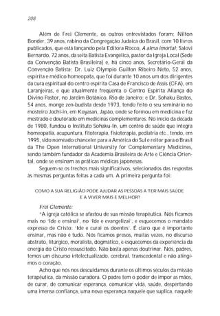 208


      Além de Frei Clemente, os outros entrevistados foram: Nilton
Bonder, 39 anos, rabino da Congregação Judaica do Brasil, com 10 livros
publicados, que está lançando pela Editora Rocco, A alma imortal; Salovi
Bernardo, 72 anos, da seita Batista Evangélica, pastor da Igreja Local (Sede
da Convenção Batista Brasileira) e, há cinco anos, Secretário-Geral da
Convenção Batista; Dr. Luiz Olympio Guillon Ribeiro Neto, 52 anos,
espírita e médico homeopata, que foi durante 10 anos um dos dirigentes
da cura espiritual do centro espírita Casa de Francisco de Assis (CFA), em
Laranjeiras, e que atualmente freqüenta o Centro Espírita Aliança do
Divino Pastor, no Jardim Botânico, Rio de Janeiro; e Dr. Sohaku Bastos,
54 anos, monge zen-budista desde 1973, tendo feito o seu seminário no
mosteiro Jochi-in, em Koyasan, Japão, onde se formou em medicina e fez
mestrado e doutorado em medicinas complementares. No início da década
de 1980, fundou o Instituto Sohaku-In, um centro de saúde que integra
homeopatia, acupuntura, fitoterapia, fisioterapia, pediatria etc., tendo, em
1995, sido nomeado chanceler para a América do Sul e reitor para o Brasil
da The Open International University for Complementary Medicines,
sendo também fundador da Academia Brasileira de Arte e Ciência Orien-
tal, onde se ensinam as práticas médicas japonesas.
      Seguem-se os trechos mais significativos, selecionados das respostas
às mesmas perguntas feitas a cada um. A primeira pergunta foi:

   COMO A SUA RELIGIÃO PODE AJUDAR AS PESSOAS A TER MAIS SAÚDE
                    E A VIVER MAIS E MELHOR?

     Frei Clemente:
     “A igreja católica se afastou de sua missão terapêutica. Nós ficamos
mais no ‘Ide e ensinai’, no ‘Ide e evangelizai’, e esquecemos o mandato
expresso de Cristo: ‘Ide e curai os doentes’. É claro que é importante
ensinar, mas não é tudo. Nós ficamos presos, muitas vezes, no discurso
abstrato, litúrgico, moralista, dogmático, e esquecemos da experiência da
energia do Cristo ressuscitado. Não basta apenas doutrinar. Nós, padres,
temos um discurso intelectualizado, cerebral, transcedental e não atingi-
mos o coração.
     Acho que nós nos descuidamos durante os últimos séculos da missão
terapêutica, da missão curadora. O padre tem o poder de impor as mãos,
de curar, de comunicar esperança, comunicar vida, saúde, despertando
uma imensa confiança, uma nova esperança naquele que suplica, naquele
 