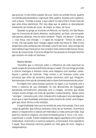 209


que precisa. Cristo tinha o poder da cura, tanto no sentido literal, quanto
no sentido psicossomático e espiritual. Nós, padres, ficamos com a palavra,
com a missa. Tirando a missa, o que sobra? A vida cristã é muito mais do
que uma missa dominical. Por isso digo que os padres se descuidaram
totalmente da missão de curar, de impor as mãos, de tocar.
     Quando eu prego as trezenas em Niterói, em Santos, em São Paulo,
aqui no Convento de Santo Antonio, muita gente, ao final, vem me pedir
não apenas a bênção, mas me dizer também: ‘Padre, me abrace’. O abraço
— esta força, esta energia — é capaz de recuperar. Temos de voltar a
Cristo. Ele não podia fazer milagre algum onde não havia fé. Mas Cristo
despertava uma confiança tão ilimitada, uma fé tão forte, uma energia tão
inacreditável que fazia jorrar nos corações mais endurecidos forças novas,
forças de ressurreição. É preciso despertar nas pessoas as energias latentes
que existem em todo ser humano.”

     Rabino Bonder:
     “Acredito que o interesse sobre a influência da vida espiritual na
saúde surgiu de uma nova definição do que é saúde. Por um longo período
a ciência enxergou o homem como uma máquina com bombas, canos,
fluxos e painéis de controle. Hoje vemos o ser humano como uma
estrutura que além da mecânica possui estruturas sutis que integram,
harmonizam e tem voz de comando sobre o bom funcionamento do corpo.
     A religião tem como função conectar (re-ligar) o ser humano com a
fonte e essência de sua vitalidade. Se nos abstrairmos da linguagem
banalizada normalmente associada com a religião, veremos que desde
tempos muito antigos ela trata de questões revolucionárias. Idéias como
“energias”, conexões sutis, inter-relação entre tudo que é vivo são algumas
áreas que a espiritualidade antecipou antes mesmo de existir uma lingua-
gem que desse forma a esta intuição.
     A espiritualidade não cura no sentido de uma intervenção. Ela é uma
‘canja de galinha’ que reforça conexões vitais do ser humano. A primeira
delas é a relação entre a vida de um indivíduo e a vida como um todo. Seja
qual for a prática religiosa, ela estará tentando juntar a ‘terra’ e os ‘céus’,
o particular e o todo. Estará estabelecendo algum equilíbrio entre o pleno
(individual, material) e o vazio (o conjunto, a interação). Este equilíbrio
é saúde. Seus sintomas externos podem ser mais gana de viver, alegria e
independência.
 