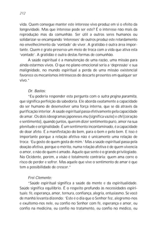 212


vida. Quem consegue manter este interesse vivo produz em si o efeito da
longevidade. Mas que interesse pode ser este? É o interesse não mais da
reprodução mas da comunhão. Ser útil a outros seres humanos ou
solidarizar-se encampando ‘interesses’ de outros produz este retardamento
no envelhecimento da ‘vontade’ de viver. A gratidão é outra área impor-
tante. Quem é grato preserva um meio de troca com a vida que ativa esta
‘vontade’. A gratidão é outra destas formas de comunhão.
     A saúde espiritual é a manutenção de uma razão, uma missão para
ainda estarmos vivos. O que no plano emocional seria a ‘depressão’ e sua
malignidade, no mundo espiritual a perda de uma missão existencial
favorece os mecanismos intrínsecos de descarte presentes em qualquer ser
vivo.”

      Dr. Bastos:
      “Eu poderia responder esta pergunta com o sutra prajna paramita,
que significa perfeição da sabedoria. Ele aborda exatamente a capacidade
do ser humano de desenvolver uma força interna, que se dá através da
purificação interior. A saúde espiritual passa efetivamente pela capacidade
de amar. Os dois ideogramas japoneses mu (significa vazio) e chi (coração
e sentimento), quando juntos, querem dizer sentimento puro, amor na sua
plenitude e originalidade. É um sentimento incontaminado, é a capacidade
de doar afeto. É a manifestação do bem, para o bem e pelo bem. E isso é
importante porque a relação afetiva não é unicamente uma relação de
troca: ‘Eu gosto de quem gosta de mim.’ Mas a saúde espiritual passa pela
doação afetiva, porque o mérito, numa relação afetiva é de quem vivencia
o amor, e não de quem é amado. Aquele que sente é o grande privilegiado.
No Ocidente, porém, a visão é totalmente contrária: quem ama corre o
risco de perder e sofrer. Mas aquele que vive o sentimento de amar é que
tem a possibilidade de crescer.”

      Frei Clemente:
      “Saúde espiritual significa a saúde da mente e da espiritualidade.
Saúde significa equilíbrio. É o respeito profundo às necessidades espiri-
tuais: fé, esperança, amor, ternura, confiança, alegria, entusiasmo. Se você
de manhã levanta dizendo: ‘Este é o dia que o Senhor fez, alegremo-nos
e exultemo-nos nele, eu confio no Senhor com fé, esperança e amor, eu
confio na medicina, eu confio no tratamento, eu confio no médico, eu
 