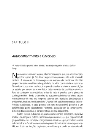 CAPÍTULO II




Autoconhecimento e Check-up

“A natureza está pronta a nos ajudar, desde que façamos a nossa parte.”
Lang



N      O LIMIAR DE UM novo século, o homem constata que está vivendo mais,
       porém, como já foi dito, surpreendentemente não está vivendo
melhor. A evolução da tecnologia e os avanços da medicina não têm
proporcionado a melhora da qualidade de vida como seria o esperado.
Quando se busca viver melhor, é imprescindível se aprimorar as condições
de saúde, por serem estas um fator determinante da qualidade de vida.
Para se conseguir esse objetivo, antes de tudo é preciso que a pessoa se
conheça melhor. Todo o caminho do autoconhecimento conduz à saúde.
Autoconhecer-se não diz respeito apenas aos aspectos psicológicos e
emocionais, mas aos físicos também. O corpo tem suas necessidades e caracte-
rísticas específicas, e cada pessoa tem um metabolismo próprio e um
determinado perfil laboratorial. Portanto, a pessoa tem de tomar conhe-
cimento das exigências e características do seu organismo.
      Todos devem submeter-se a um exame clínico periódico, inclusive
análises do sangue e outros exames complementares — que dependem do
grupo etário e das condições pregressas de saúde —, que permitam avaliar
e demonstrar o funcionamento dos órgãos e demais setores do organismo.
Há, em todas as funções orgânicas, um ritmo que pode ser considerado
 
