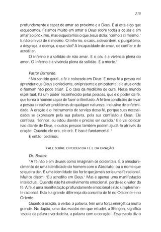 215


profundamente é capaz de amar ao próximo e a Deus. E aí está algo que
esquecemos. Falamos muito em amar a Deus sobre todas a coisas e em
amar ao próximo, mas esquecemos o que Jesus dizia: ‘como a si mesmo.’
E não em vez de si mesmo. O inferno, o caos, a desordem, o purgatório,
a desgraça, a doença, o que são? A incapacidade de amar, de confiar e de
acreditar.
     O inferno é a solidão de não amar. E o céu é a vivência plena do
amor. O inferno é a vivência plena da solidão. É a morte.”

      Pastor Bernardo:
      “No sentido geral, a fé é colocada em Deus. E nessa fé a pessoa vai
aprender que Deus é onisciente, onipresente e onipotente: ele atua onde
o homem não pode atuar. É o caso da medicina de cura. Nesse mundo
espiritual, há um poder reconhecido pelas pessoas, que é o poder da fé,
que torna o homem capaz de fazer o ilimitado. A fé tem condições de levar
a pessoa a resolver problemas de qualquer natureza, inclusive de enfermi-
dade. A oração é o instrumento de serviço dessa fé, porque suas necessi-
dades se expressam pela sua palavra, pela sua confissão a Deus. Ele
confessa: ‘Senhor, eu estou doente e preciso ser curado.’ Ele vai colocar
isso diante de Deus, e outras pessoas também podem ajudá-lo através da
oração. Quando ele ora, ele crê. E isso é fundamental.”
      E então, pedimos:

                FALE SOBRE O PODER DA FÉ E DA ORAÇÃO.

      Dr. Bastos:
      “A fé não é em deuses como imaginam os ocidentais. É o amadure-
cimento de uma identidade do homem com o Absoluto, ou o nome que
se queira dar. É uma identidade tão forte que jamais seria uma fé racional.
Muitos dizem: ‘Eu acredito em Deus.’ Mas é apenas uma manifestação
intelectual. Quando não há envolvimento emocional, perde-se o valor da
fé. A fé, é uma manifestação profundamente emocional e não simplesmen-
te racional. Esta é a grande diferença do conceito de fé no Ocidente e no
Oriente.
      Quanto à oração, o verbo, a palavra, tem uma força energética muito
grande. No Japão, uma das escolas em que estudei, a Shingon, significa
‘escola da palavra verdadeira, a palavra com o coração’. Essa escola diz o
 