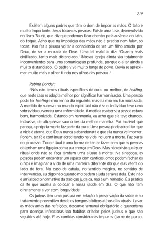 219


      Existem alguns padres que têm o dom de impor as mãos. O tato é
muito importante. Jesus tocava as pessoas. Existe uma tese, desenvolvida
no livro Touch, que diz que podemos ficar doentes pela ausência do tato,
do toque. Acho que na imposição das mãos não é preciso nem falar, só
tocar. Isso faz a pessoa voltar à consciência de ser um filho amado por
Deus, de ser a morada de Deus. Uma lei maldita diz: ‘Quanto mais
civilizado, tanto mais distanciado.’ Nossas igrejas ainda são totalmente
inconvenientes para uma comunicação profunda, porque o altar ainda é
muito distanciado. O padre vive muito longe do povo. Devia se aproxi-
mar muito mais e olhar fundo nos olhos das pessoas.”

      Rabino Bonder:
      “Nós não temos rituais específicos de cura, ou melhor, de healing,
que neste caso se adapta melhor por significar harmonização. Uma pessoa
pode ter healing e morrer no dia seguinte, mas ela morreu harmonizada.
A medida de sucesso no mundo espiritual não é se o indivíduo teve uma
sobrevida ou venceu uma enfermidade. A medida é saber se a pessoa estava
bem, harmonizada. Estando em harmonia, eu acho que ela teve chances,
inclusive, de ultrapassar suas crises da melhor maneira. Por incrível que
pareça, a própria morte faz parte da cura. Uma pessoa pode acreditar que
a vida é eterna, que Deus nunca a abandonará e que ela nunca vai morrer.
Porém, ter fé e continuar acreditando na vida incluem a morte. Faz parte
do processo. Todo ritual é uma forma de tentar fazer com que as pessoas
obtenham uma ligação com a sua crença em Deus. Mas não existe qualquer
ritual onde não se faça também uma alusão à morte. Na sinagoga, as
pessoas podem encontrar um espaço com cânticos, onde podem fechar os
olhos e imaginar a vida de uma maneira diferente do que elas vêem do
lado de fora. No caso da cabala, no sentido mágico, no sentido de
intervenção, eu digo não quando me pedem ajuda através dela. Este não
é um aspecto normativo da tradição judaica, não é um remédio. É a prática
da fé que auxilia a colocar a nossa saúde em dia. O que não tem
diretamente a ver com longevidade.
      Os judeus têm uma postura em relação à preservação da saúde e ao
tratamento preventivo desde os tempos bíblicos até os dias atuais. Lavar
as mãos antes das refeições, descanso semanal obrigatório e quarentena
para doenças infecciosas são hábitos criados pelos judeus e que são
seguidos até hoje. E as comidas consideradas impuras (carne de porco,
 
