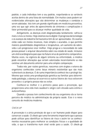 27


padrão, e cada indivíduo tem o seu padrão, respeitando-se as variáveis
aceitas dentro de uma faixa de normalidade. Em muitos casos podem ser
evidenciadas alterações que vão determinar as mudanças e condutas a
serem adotadas. Isto tem um grande significado em medicina preventiva,
uma vez que agir antes do aparecimento de sintomas e complicações é
fator primordial para se alcançar melhor qualidade de vida.
      Antigamente, as doenças eram diagnosticadas tardiamente: sofria-se
mais e vivia-se menos. Hoje estamos na era digital. O progresso da tecnologia
e os avanços da indústria farmacêutica têm de ser aproveitados. Os exames
estão cada vez menos invasivos, mais simples e acurados, o que permite
maiores possibilidades diagnósticas e terapêuticas, um aumento da sobre-
vida e um progressivo viver melhor. Hoje prega-se a necessidade de cada
pessoa possuir e arquivar documentos sobre seu estado de saúde, inclusive
um eletrocardiograma para que no futuro sirva de parâmetro comparativo.
Muitas vezes, na vigência de algum sintoma ou enfermidade, o médico
pode encontrar alterações que seriam valorizadas incorretamente se não
existisse um documento anterior para uma simples comparação.
      Todos nós, por razões genéticas, nascemos com órgãos e setores do
organismo conhecidos como locus minoris resistentiae que são mais
vulneráveis às doenças. É de suma importância conhecê-los e protegê-los.
Mesmo que exista uma predisposição genética ou familiar para determi-
nada patologia, a doença só ocorrerá se outros fatores de risco estiverem
presentes e a própria pessoa não os evitar.
      Conhecer-se melhor é o primeiro passo para a prevenção, que
proporciona uma vida mais saudável e alegre com elevada auto-estima e
autoconfiança.
      Quando a pessoa tem conhecimento do seu organismo ela se torna
parceira do médico na administração da própria saúde. Esse é o novo
conceito de medicina moderna.


CHECK-UP

A prevenção é a única proteção de que o ser humano pode dispor para
conservar a saúde. O check-up é uma ferramenta importante que a pessoa
pode utilizar para identificar os fatores de risco e assim ter os conheci-
mentos necessários para melhorar as condições físicas e a qualidade de
vida, o que o transforma num sinal verde para a saúde. O check-up
 