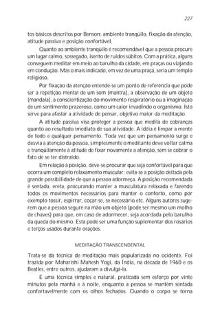 227


tos básicos descritos por Benson: ambiente tranqüilo, fixação da atenção,
atitude passiva e posição confortável.
      Quanto ao ambiente tranqüilo é recomendável que a pessoa procure
um lugar calmo, sossegado, isento de ruídos súbitos. Com a prática, alguns
conseguem meditar em meio ao barulho da cidade, em praças ou viajando
em condução. Mas o mais indicado, em vez de uma praça, seria um templo
religioso.
     Por fixação da atenção entende-se um ponto de referência que pode
ser a repetição mental de um som (mantra), a observação de um objeto
(mandala), a conscientização do movimento respiratório ou a imaginação
de um sentimento prazeroso, como um calor invadindo o organismo. Isto
serve para afastar a atividade de pensar, objetivo maior da meditação.
      A atitude passiva visa proteger a pessoa que medita de cobranças
quanto ao resultado imediato de sua atividade. A idéia é limpar a mente
de todo e qualquer pensamento. Toda vez que um pensamento surge e
desvia a atenção da pessoa, simplesmente o meditante deve voltar calma
e tranqüilamente à atitude de fixar novamente a atenção, sem se cobrar o
fato de se ter distraído.
      Em relação à posição, deve-se procurar que seja confortável para que
ocorra um completo relaxamento muscular; evita-se a posição deitada pela
grande possibilidade de que a pessoa adormeça. A posição recomendada
é sentada, ereta, procurando manter a musculatura relaxada e fazendo
todos os movimentos necessários para manter o conforto, como por
exemplo tossir, espirrar, coçar-se, se necessário etc. Alguns autores suge-
rem que a pessoa segure na mão um objeto (pode ser mesmo um molho
de chaves) para que, em caso de adormecer, seja acordada pelo barulho
da queda do mesmo. Esta pode ser uma função suplementar dos rosários
e terços usados durante orações.

                     MEDITAÇÃO TRANSCENDENTAL

Trata-se da técnica de meditação mais popularizada no ocidente. Foi
trazida por Maharishi Mahesh Yogi, da Índia, na década de 1960 e os
Beatles, entre outros, ajudaram a divulgá-la.
     É uma técnica simples e natural, praticada sem esforço por vinte
minutos pela manhã e à noite, enquanto a pessoa se mantém sentada
confortavelmente com os olhos fechados. Quando o corpo se torna
 
