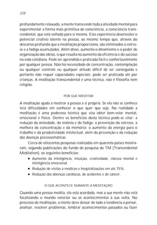 228


profundamente relaxado, a mente transcende toda a atividade mental para
experimentar a forma mais primitiva de consciência, a consciência trans-
cendental, que está voltada para si mesma. Esta experiência desenvolve o
potencial criativo latente na pessoa, ao mesmo tempo que, através do
descanso profundo que a meditação proporciona, são eliminados o estres-
se e a fadiga acumulados. Além disso, aumenta o dinamismo e o poder de
organização das idéias, o que resulta no aumento da eficiência e do sucesso
na vida cotidiana. Pode ser aprendida e praticada fácil e confortavelmente
por qualquer pessoa. Não há necessidade de concentração, contemplação
ou qualquer controle ou qualquer atitude difícil de ser conseguida e
portanto não requer capacidades especiais; pode ser praticada até por
crianças. A meditação transcendental é uma técnica, não é filosofia nem
religião.

                            POR QUE MEDITAR

A meditação ajuda a mostrar a pessoa a si própria. Se ela não se conhece
terá dificuldades em conhecer o que quer que seja. Na realidade a
meditação é uma poderosa técnica que visa obter bem-estar mental,
emocional e físico. Dentre os benefícios desta técnica pode-se citar: a
redução da ansiedade, da insônia e da fadiga; a prevenção do estresse, a
melhora da concentração e da memória; o aumento da energia para o
trabalho e da produtividade intelectual, além da prevenção e da redução
das doenças psicossomáticas.
     Cerca de oitocentas pesquisas realizadas em quarenta países mostra-
ram, segundo publicações do fundo de pesquisa da TM (Trancendental
Meditation), os seguintes benefícios:
     l Aumento da inteligência, intuição, criatividade, clareza mental e

        inteligência emocional.
     l Redução de visitas a médicos e hospitalizações em até 75%.


     l Redução das doenças cardíacas, de acidentes e de câncer.




               O QUE ACONTECE DURANTE A MEDITAÇÃO

Quando uma pessoa medita, ela está acordada, mas a sua mente não está
focalizando o mundo exterior ou os acontecimentos à sua volta. No
processo de meditação, a mente deve deixar de lado a tendência a pensar,
analisar, resolver problemas, lembrar acontecimentos passados ou fazer
 