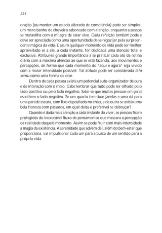 234


oração (ou manter um estado alterado de consciência) pode ser simples:
um mero banho de chuveiro saboreado com atenção, enquanto a pessoa
se maravilha com o milagre de estar vivo. Cada refeição também pode e
deve ser apreciada como uma oportunidade de se regozijar pela surpreen-
dente mágica da vida. E assim qualquer momento de vida pode ser melhor
aproveitado se a ele, a cada instante, for dedicada uma atenção total e
exclusiva. Atribui-se grande importância a se praticar cada ato da rotina
diária com a máxima atenção ao que se está fazendo, aos movimentos e
percepções, de forma que cada momento do “aqui e agora” seja vivido
com a maior intensidade possível. Tal atitude pode ser considerada lato
sensu como uma forma de orar.
      Dentro de cada pessoa existe um potencial auto-organizador de cura
e de interação com o meio. Cabe lembrar que tudo pode ser olhado pelo
lado positivo ou pelo lado negativo. Sabe-se que muitas pessoas em geral
escolhem o lado negativo. Se um quarto tem duas janelas e uma dá para
uma parede escura, com lixo depositado no chão, e da outra se avista uma
bela floresta com pássaros, em qual delas é preferível se debruçar?
      Quando é dada mais atenção a cada instante do viver, as pessoas ficam
protegidas do inexorável fluxo de pensamentos que mascara a percepção
da realidade daquele momento. Assim se pode fruir com mais intensidade
a magia da existência. A serenidade que advém daí, além do bem-estar que
proporciona, vai impulsionar cada um para a busca de um sentido para a
própria vida.
 