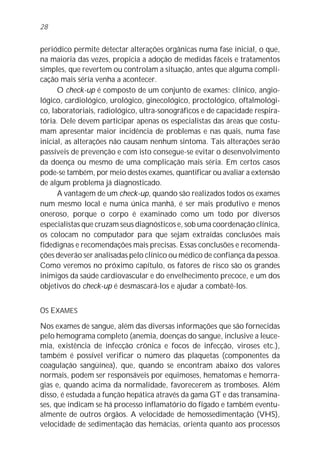 28


periódico permite detectar alterações orgânicas numa fase inicial, o que,
na maioria das vezes, propicia a adoção de medidas fáceis e tratamentos
simples, que revertem ou controlam a situação, antes que alguma compli-
cação mais séria venha a acontecer.
      O check-up é composto de um conjunto de exames: clínico, angio-
lógico, cardiológico, urológico, ginecológico, proctológico, oftalmológi-
co, laboratoriais, radiológico, ultra-sonográficos e de capacidade respira-
tória. Dele devem participar apenas os especialistas das áreas que costu-
mam apresentar maior incidência de problemas e nas quais, numa fase
inicial, as alterações não causam nenhum sintoma. Tais alterações serão
passíveis de prevenção e com isto consegue-se evitar o desenvolvimento
da doença ou mesmo de uma complicação mais séria. Em certos casos
pode-se também, por meio destes exames, quantificar ou avaliar a extensão
de algum problema já diagnosticado.
      A vantagem de um check-up, quando são realizados todos os exames
num mesmo local e numa única manhã, é ser mais produtivo e menos
oneroso, porque o corpo é examinado como um todo por diversos
especialistas que cruzam seus diagnósticos e, sob uma coordenação clínica,
os colocam no computador para que sejam extraídas conclusões mais
fidedignas e recomendações mais precisas. Essas conclusões e recomenda-
ções deverão ser analisadas pelo clínico ou médico de confiança da pessoa.
Como veremos no próximo capítulo, os fatores de risco são os grandes
inimigos da saúde cardiovascular e do envelhecimento precoce, e um dos
objetivos do check-up é desmascará-los e ajudar a combatê-los.


OS EXAMES

Nos exames de sangue, além das diversas informações que são fornecidas
pelo hemograma completo (anemia, doenças do sangue, inclusive a leuce-
mia, existência de infecção crônica e focos de infecção, viroses etc.),
também é possível verificar o número das plaquetas (componentes da
coagulação sangüínea), que, quando se encontram abaixo dos valores
normais, podem ser responsáveis por equimoses, hematomas e hemorra-
gias e, quando acima da normalidade, favorecerem as tromboses. Além
disso, é estudada a função hepática através da gama GT e das transamina-
ses, que indicam se há processo inflamatório do fígado e também eventu-
almente de outros órgãos. A velocidade de hemossedimentação (VHS),
velocidade de sedimentação das hemácias, orienta quanto aos processos
 